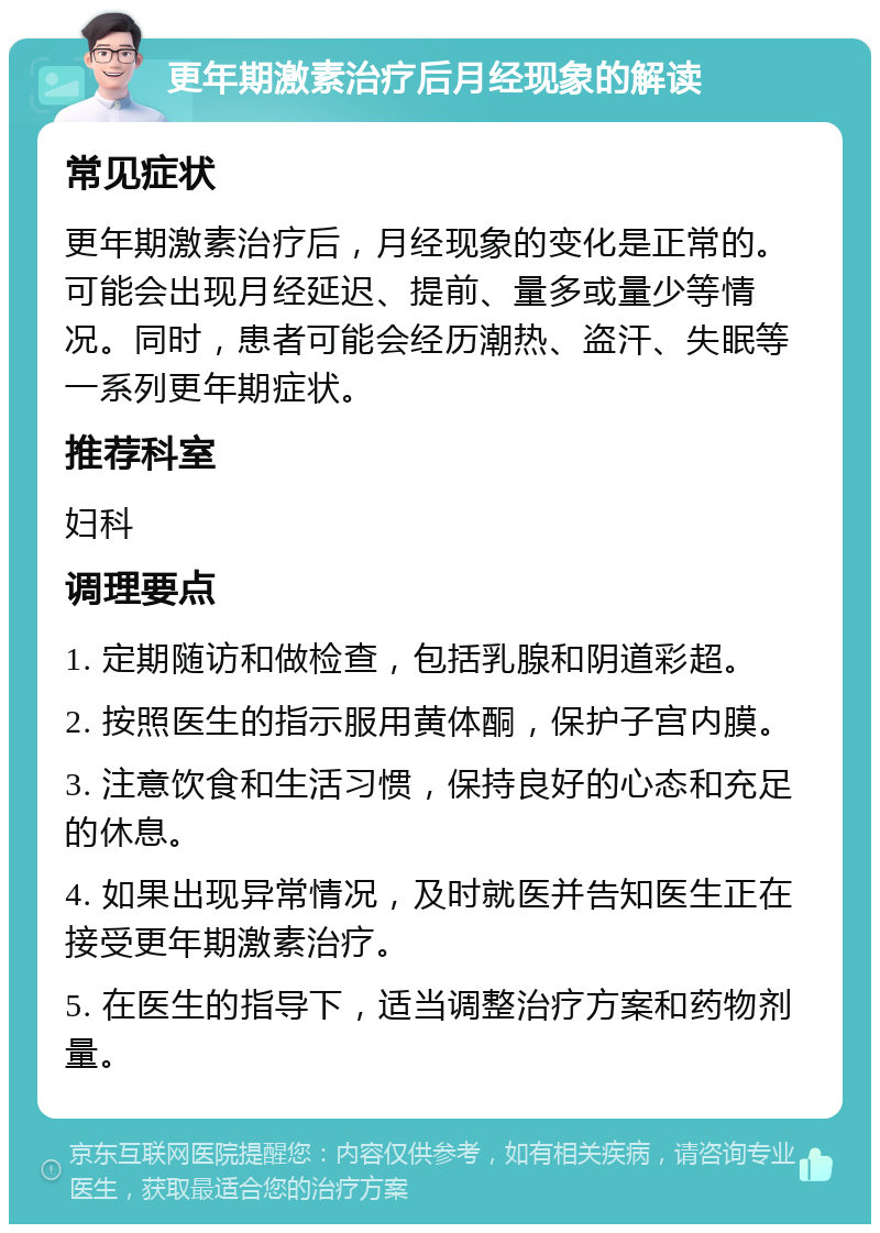 更年期激素治疗后月经现象的解读 常见症状 更年期激素治疗后，月经现象的变化是正常的。可能会出现月经延迟、提前、量多或量少等情况。同时，患者可能会经历潮热、盗汗、失眠等一系列更年期症状。 推荐科室 妇科 调理要点 1. 定期随访和做检查，包括乳腺和阴道彩超。 2. 按照医生的指示服用黄体酮，保护子宫内膜。 3. 注意饮食和生活习惯，保持良好的心态和充足的休息。 4. 如果出现异常情况，及时就医并告知医生正在接受更年期激素治疗。 5. 在医生的指导下，适当调整治疗方案和药物剂量。