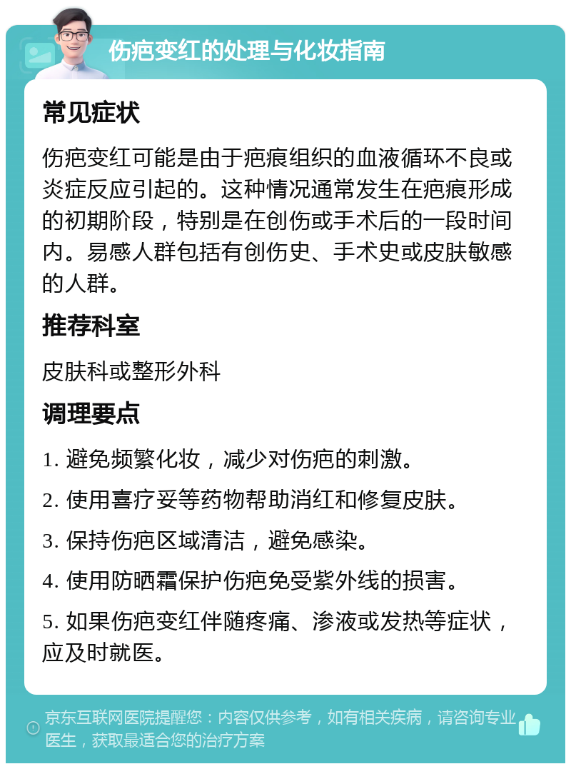 伤疤变红的处理与化妆指南 常见症状 伤疤变红可能是由于疤痕组织的血液循环不良或炎症反应引起的。这种情况通常发生在疤痕形成的初期阶段，特别是在创伤或手术后的一段时间内。易感人群包括有创伤史、手术史或皮肤敏感的人群。 推荐科室 皮肤科或整形外科 调理要点 1. 避免频繁化妆，减少对伤疤的刺激。 2. 使用喜疗妥等药物帮助消红和修复皮肤。 3. 保持伤疤区域清洁，避免感染。 4. 使用防晒霜保护伤疤免受紫外线的损害。 5. 如果伤疤变红伴随疼痛、渗液或发热等症状，应及时就医。