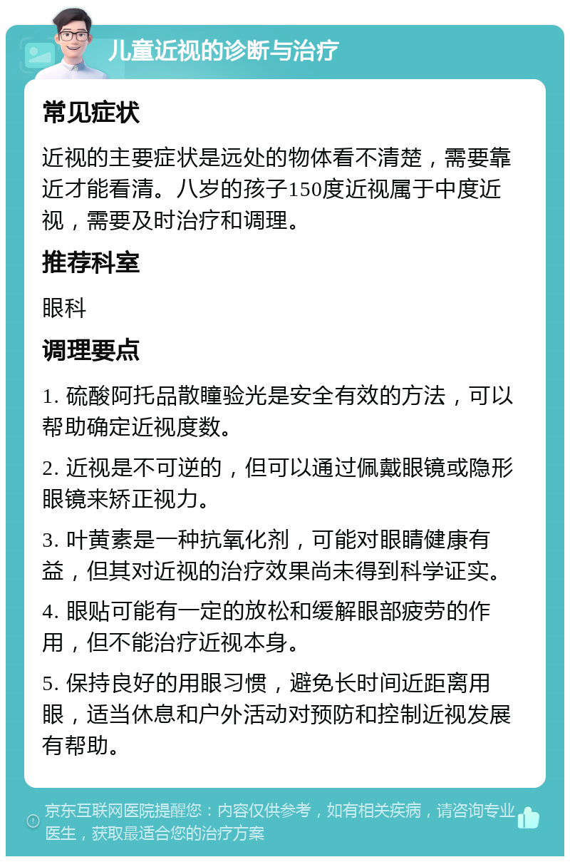 儿童近视的诊断与治疗 常见症状 近视的主要症状是远处的物体看不清楚，需要靠近才能看清。八岁的孩子150度近视属于中度近视，需要及时治疗和调理。 推荐科室 眼科 调理要点 1. 硫酸阿托品散瞳验光是安全有效的方法，可以帮助确定近视度数。 2. 近视是不可逆的，但可以通过佩戴眼镜或隐形眼镜来矫正视力。 3. 叶黄素是一种抗氧化剂，可能对眼睛健康有益，但其对近视的治疗效果尚未得到科学证实。 4. 眼贴可能有一定的放松和缓解眼部疲劳的作用，但不能治疗近视本身。 5. 保持良好的用眼习惯，避免长时间近距离用眼，适当休息和户外活动对预防和控制近视发展有帮助。