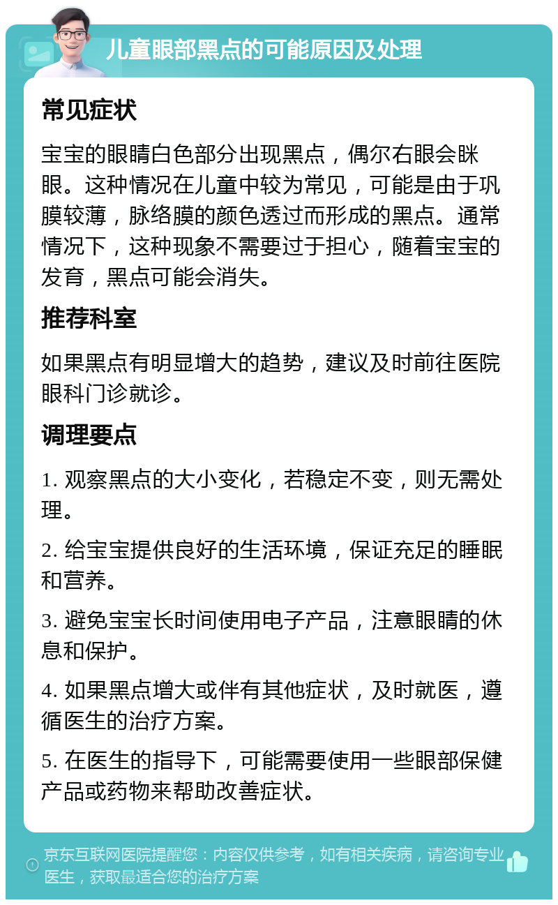 儿童眼部黑点的可能原因及处理 常见症状 宝宝的眼睛白色部分出现黑点，偶尔右眼会眯眼。这种情况在儿童中较为常见，可能是由于巩膜较薄，脉络膜的颜色透过而形成的黑点。通常情况下，这种现象不需要过于担心，随着宝宝的发育，黑点可能会消失。 推荐科室 如果黑点有明显增大的趋势，建议及时前往医院眼科门诊就诊。 调理要点 1. 观察黑点的大小变化，若稳定不变，则无需处理。 2. 给宝宝提供良好的生活环境，保证充足的睡眠和营养。 3. 避免宝宝长时间使用电子产品，注意眼睛的休息和保护。 4. 如果黑点增大或伴有其他症状，及时就医，遵循医生的治疗方案。 5. 在医生的指导下，可能需要使用一些眼部保健产品或药物来帮助改善症状。