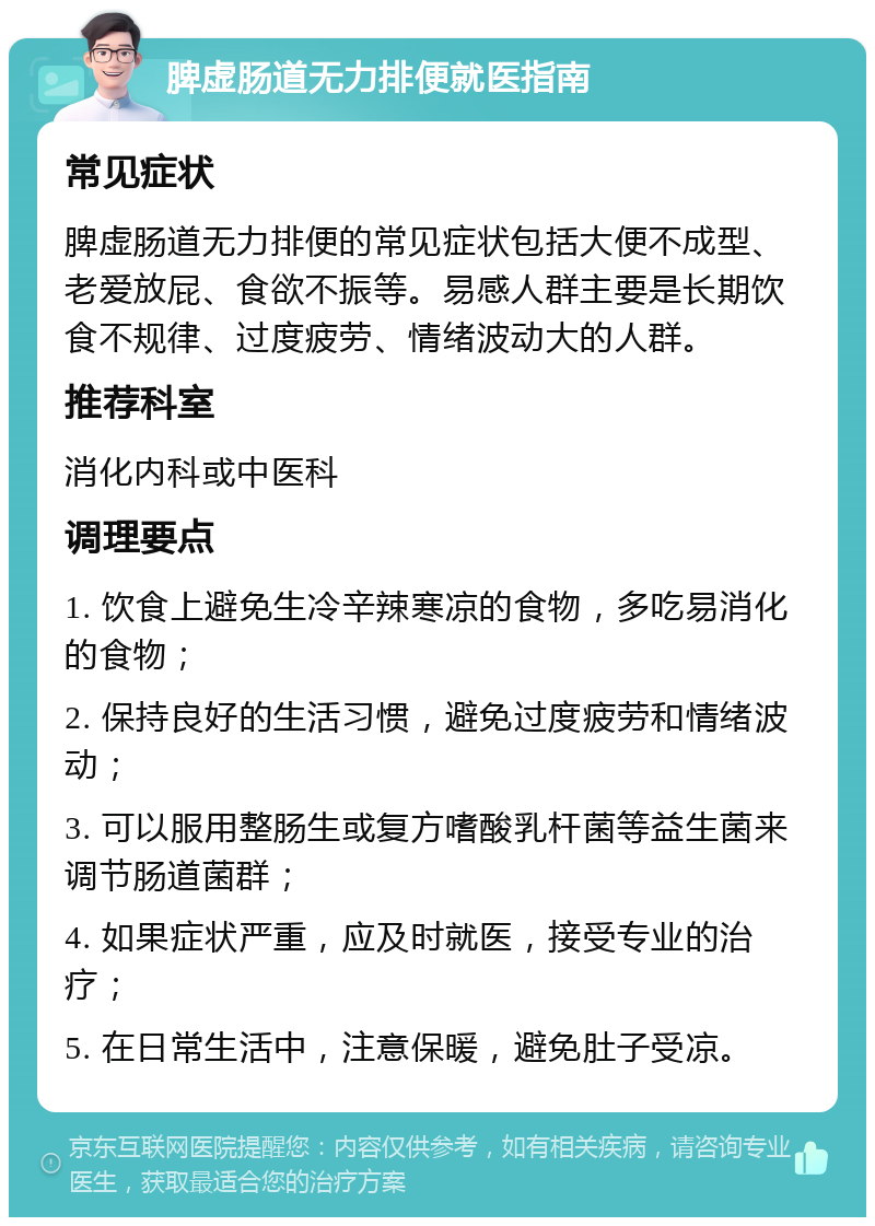 脾虚肠道无力排便就医指南 常见症状 脾虚肠道无力排便的常见症状包括大便不成型、老爱放屁、食欲不振等。易感人群主要是长期饮食不规律、过度疲劳、情绪波动大的人群。 推荐科室 消化内科或中医科 调理要点 1. 饮食上避免生冷辛辣寒凉的食物，多吃易消化的食物； 2. 保持良好的生活习惯，避免过度疲劳和情绪波动； 3. 可以服用整肠生或复方嗜酸乳杆菌等益生菌来调节肠道菌群； 4. 如果症状严重，应及时就医，接受专业的治疗； 5. 在日常生活中，注意保暖，避免肚子受凉。