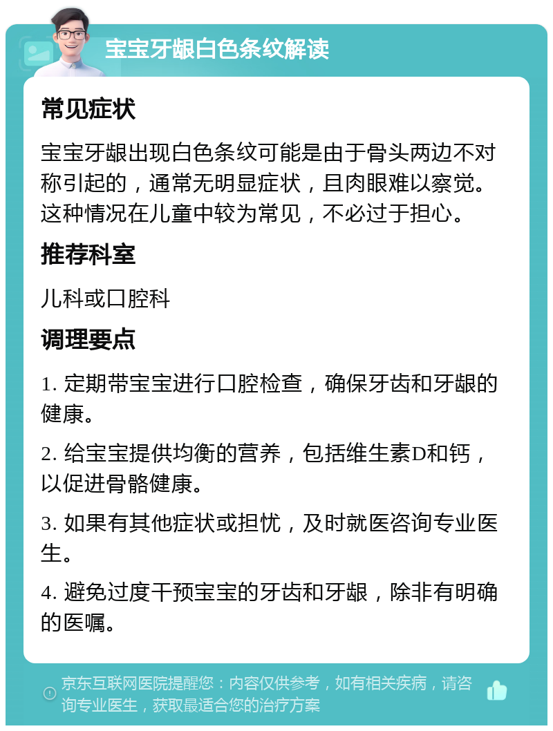 宝宝牙龈白色条纹解读 常见症状 宝宝牙龈出现白色条纹可能是由于骨头两边不对称引起的，通常无明显症状，且肉眼难以察觉。这种情况在儿童中较为常见，不必过于担心。 推荐科室 儿科或口腔科 调理要点 1. 定期带宝宝进行口腔检查，确保牙齿和牙龈的健康。 2. 给宝宝提供均衡的营养，包括维生素D和钙，以促进骨骼健康。 3. 如果有其他症状或担忧，及时就医咨询专业医生。 4. 避免过度干预宝宝的牙齿和牙龈，除非有明确的医嘱。