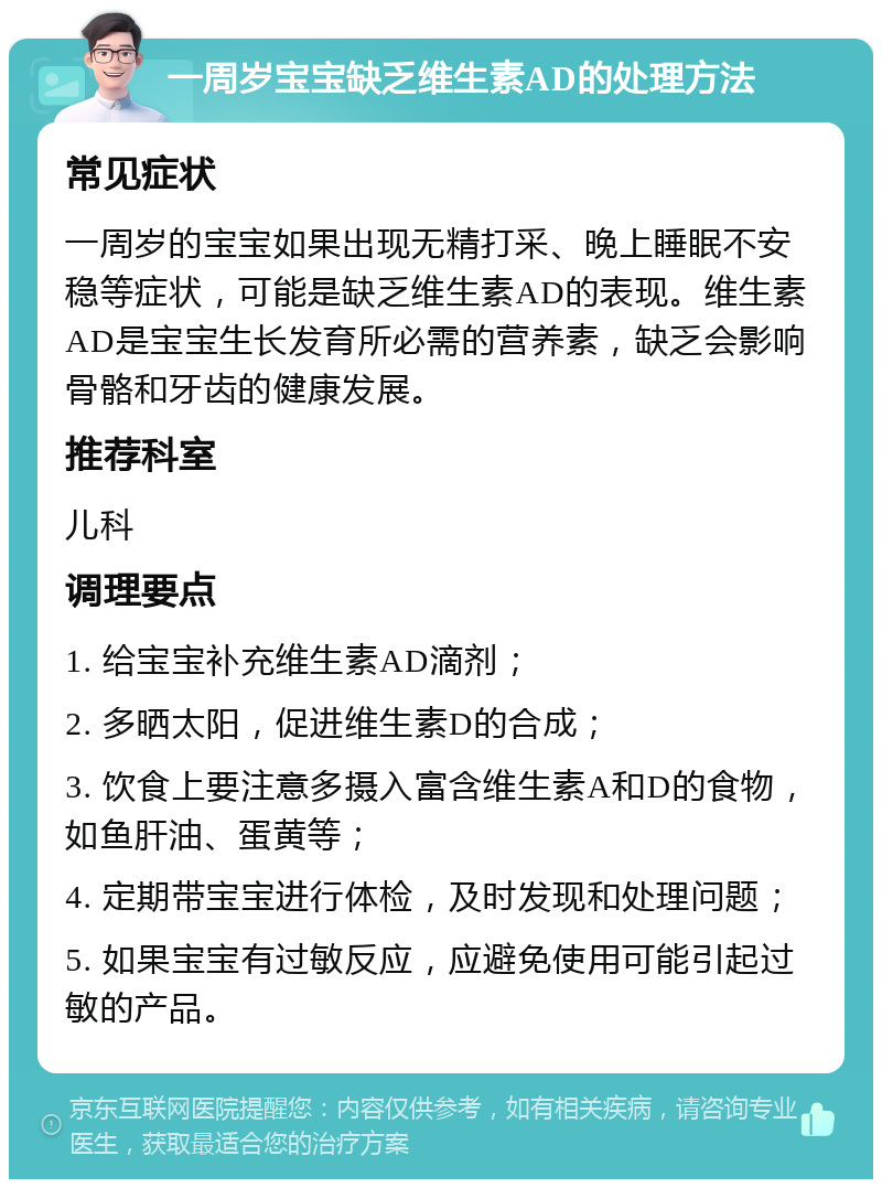 一周岁宝宝缺乏维生素AD的处理方法 常见症状 一周岁的宝宝如果出现无精打采、晚上睡眠不安稳等症状，可能是缺乏维生素AD的表现。维生素AD是宝宝生长发育所必需的营养素，缺乏会影响骨骼和牙齿的健康发展。 推荐科室 儿科 调理要点 1. 给宝宝补充维生素AD滴剂； 2. 多晒太阳，促进维生素D的合成； 3. 饮食上要注意多摄入富含维生素A和D的食物，如鱼肝油、蛋黄等； 4. 定期带宝宝进行体检，及时发现和处理问题； 5. 如果宝宝有过敏反应，应避免使用可能引起过敏的产品。