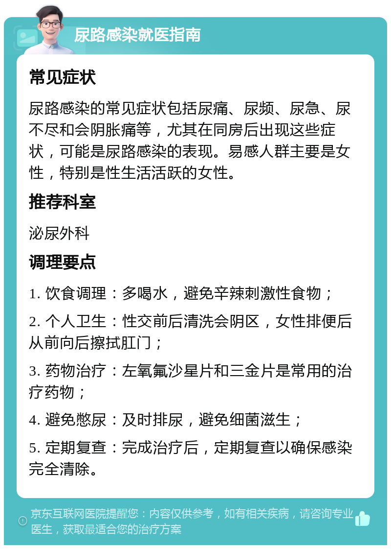 尿路感染就医指南 常见症状 尿路感染的常见症状包括尿痛、尿频、尿急、尿不尽和会阴胀痛等，尤其在同房后出现这些症状，可能是尿路感染的表现。易感人群主要是女性，特别是性生活活跃的女性。 推荐科室 泌尿外科 调理要点 1. 饮食调理：多喝水，避免辛辣刺激性食物； 2. 个人卫生：性交前后清洗会阴区，女性排便后从前向后擦拭肛门； 3. 药物治疗：左氧氟沙星片和三金片是常用的治疗药物； 4. 避免憋尿：及时排尿，避免细菌滋生； 5. 定期复查：完成治疗后，定期复查以确保感染完全清除。