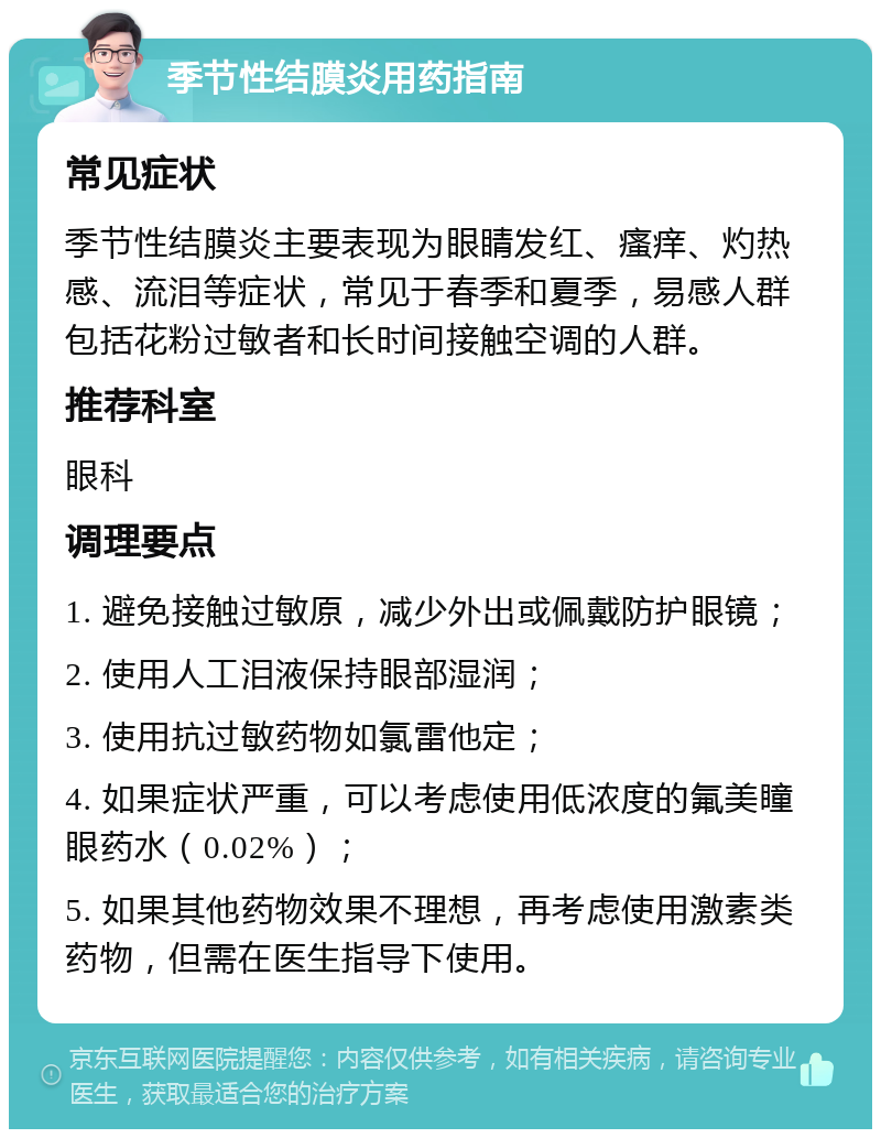 季节性结膜炎用药指南 常见症状 季节性结膜炎主要表现为眼睛发红、瘙痒、灼热感、流泪等症状，常见于春季和夏季，易感人群包括花粉过敏者和长时间接触空调的人群。 推荐科室 眼科 调理要点 1. 避免接触过敏原，减少外出或佩戴防护眼镜； 2. 使用人工泪液保持眼部湿润； 3. 使用抗过敏药物如氯雷他定； 4. 如果症状严重，可以考虑使用低浓度的氟美瞳眼药水（0.02%）； 5. 如果其他药物效果不理想，再考虑使用激素类药物，但需在医生指导下使用。