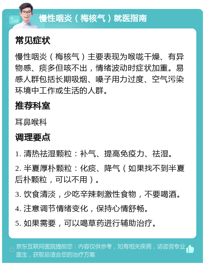 慢性咽炎（梅核气）就医指南 常见症状 慢性咽炎（梅核气）主要表现为喉咙干燥、有异物感、痰多但咳不出，情绪波动时症状加重。易感人群包括长期吸烟、嗓子用力过度、空气污染环境中工作或生活的人群。 推荐科室 耳鼻喉科 调理要点 1. 清热祛湿颗粒：补气、提高免疫力、祛湿。 2. 半夏厚朴颗粒：化痰、降气（如果找不到半夏后朴颗粒，可以不用）。 3. 饮食清淡，少吃辛辣刺激性食物，不要喝酒。 4. 注意调节情绪变化，保持心情舒畅。 5. 如果需要，可以喝草药进行辅助治疗。