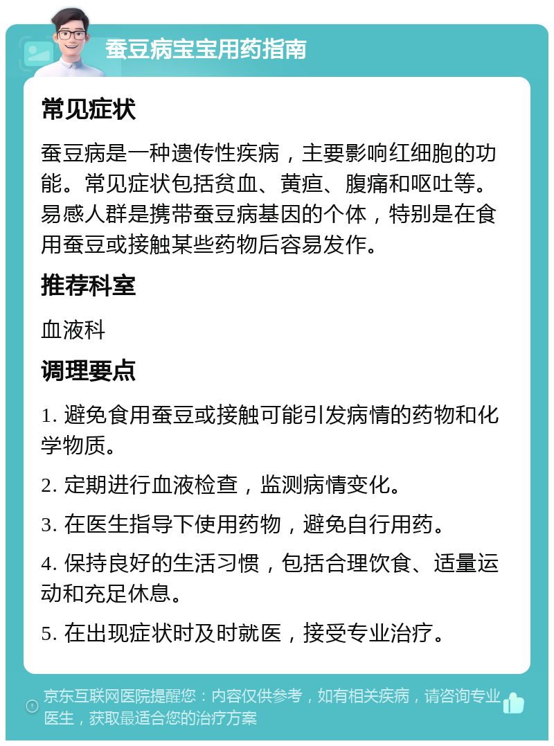 蚕豆病宝宝用药指南 常见症状 蚕豆病是一种遗传性疾病，主要影响红细胞的功能。常见症状包括贫血、黄疸、腹痛和呕吐等。易感人群是携带蚕豆病基因的个体，特别是在食用蚕豆或接触某些药物后容易发作。 推荐科室 血液科 调理要点 1. 避免食用蚕豆或接触可能引发病情的药物和化学物质。 2. 定期进行血液检查，监测病情变化。 3. 在医生指导下使用药物，避免自行用药。 4. 保持良好的生活习惯，包括合理饮食、适量运动和充足休息。 5. 在出现症状时及时就医，接受专业治疗。