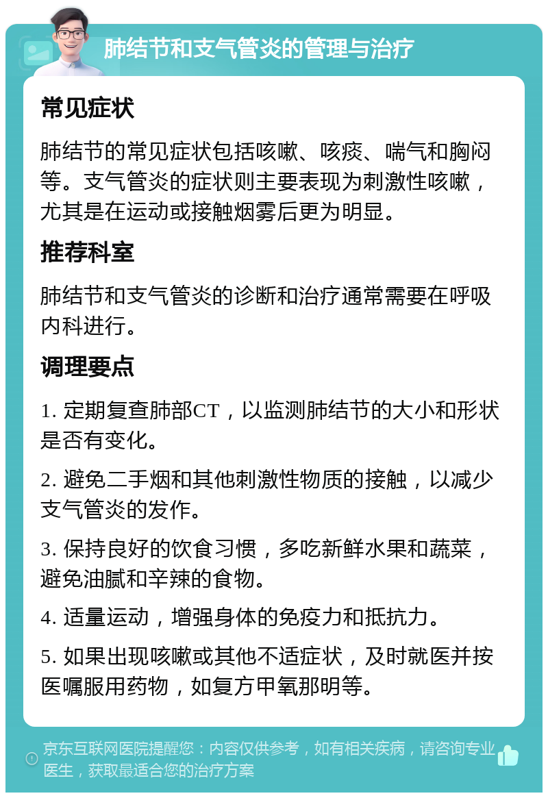 肺结节和支气管炎的管理与治疗 常见症状 肺结节的常见症状包括咳嗽、咳痰、喘气和胸闷等。支气管炎的症状则主要表现为刺激性咳嗽，尤其是在运动或接触烟雾后更为明显。 推荐科室 肺结节和支气管炎的诊断和治疗通常需要在呼吸内科进行。 调理要点 1. 定期复查肺部CT，以监测肺结节的大小和形状是否有变化。 2. 避免二手烟和其他刺激性物质的接触，以减少支气管炎的发作。 3. 保持良好的饮食习惯，多吃新鲜水果和蔬菜，避免油腻和辛辣的食物。 4. 适量运动，增强身体的免疫力和抵抗力。 5. 如果出现咳嗽或其他不适症状，及时就医并按医嘱服用药物，如复方甲氧那明等。