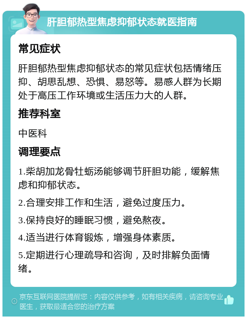 肝胆郁热型焦虑抑郁状态就医指南 常见症状 肝胆郁热型焦虑抑郁状态的常见症状包括情绪压抑、胡思乱想、恐惧、易怒等。易感人群为长期处于高压工作环境或生活压力大的人群。 推荐科室 中医科 调理要点 1.柴胡加龙骨牡蛎汤能够调节肝胆功能，缓解焦虑和抑郁状态。 2.合理安排工作和生活，避免过度压力。 3.保持良好的睡眠习惯，避免熬夜。 4.适当进行体育锻炼，增强身体素质。 5.定期进行心理疏导和咨询，及时排解负面情绪。