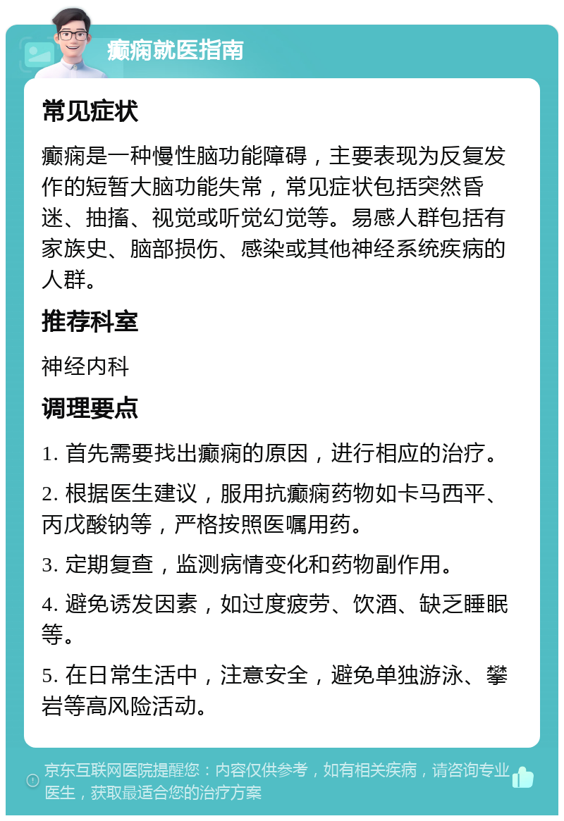 癫痫就医指南 常见症状 癫痫是一种慢性脑功能障碍，主要表现为反复发作的短暂大脑功能失常，常见症状包括突然昏迷、抽搐、视觉或听觉幻觉等。易感人群包括有家族史、脑部损伤、感染或其他神经系统疾病的人群。 推荐科室 神经内科 调理要点 1. 首先需要找出癫痫的原因，进行相应的治疗。 2. 根据医生建议，服用抗癫痫药物如卡马西平、丙戊酸钠等，严格按照医嘱用药。 3. 定期复查，监测病情变化和药物副作用。 4. 避免诱发因素，如过度疲劳、饮酒、缺乏睡眠等。 5. 在日常生活中，注意安全，避免单独游泳、攀岩等高风险活动。