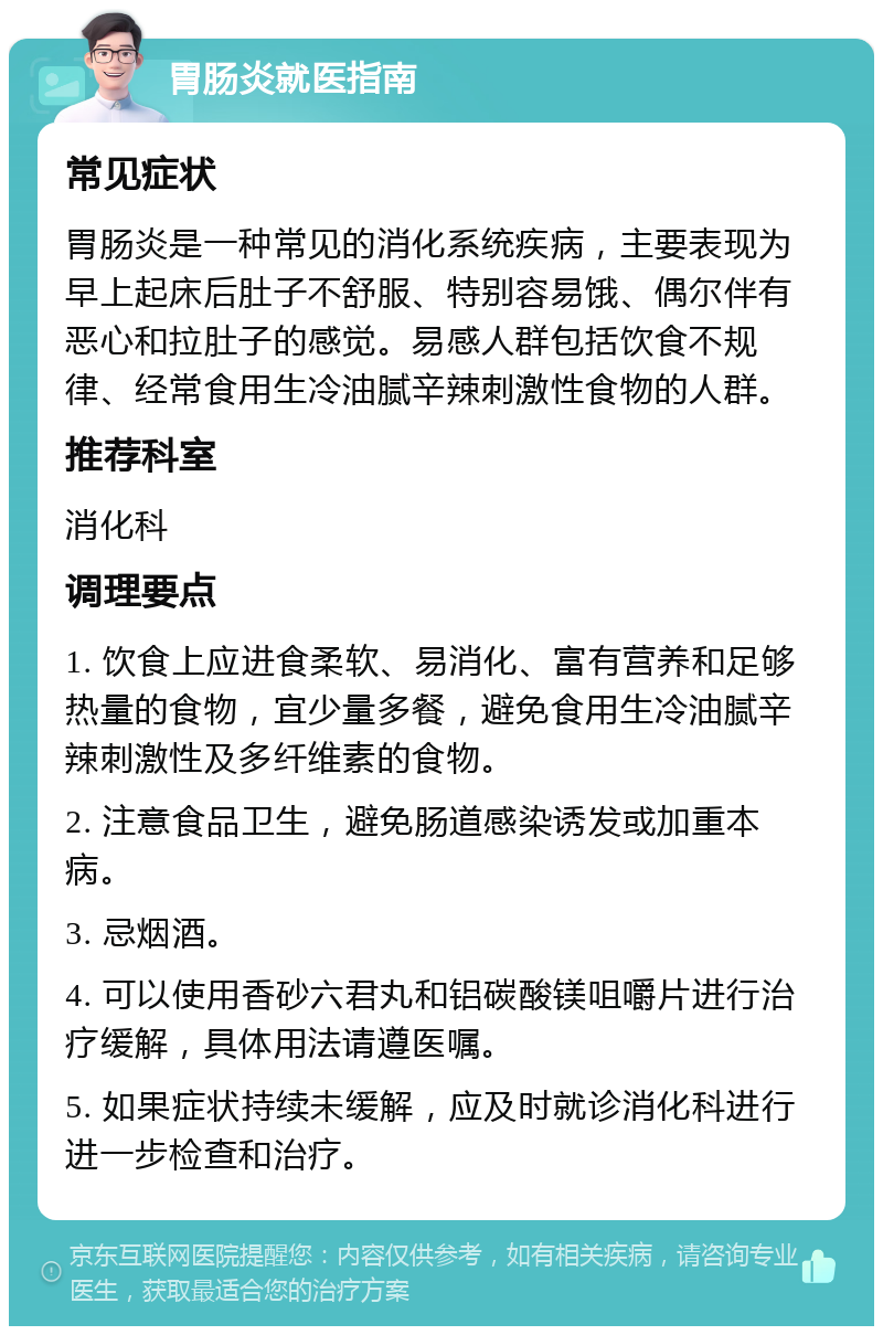 胃肠炎就医指南 常见症状 胃肠炎是一种常见的消化系统疾病，主要表现为早上起床后肚子不舒服、特别容易饿、偶尔伴有恶心和拉肚子的感觉。易感人群包括饮食不规律、经常食用生冷油腻辛辣刺激性食物的人群。 推荐科室 消化科 调理要点 1. 饮食上应进食柔软、易消化、富有营养和足够热量的食物，宜少量多餐，避免食用生冷油腻辛辣刺激性及多纤维素的食物。 2. 注意食品卫生，避免肠道感染诱发或加重本病。 3. 忌烟酒。 4. 可以使用香砂六君丸和铝碳酸镁咀嚼片进行治疗缓解，具体用法请遵医嘱。 5. 如果症状持续未缓解，应及时就诊消化科进行进一步检查和治疗。