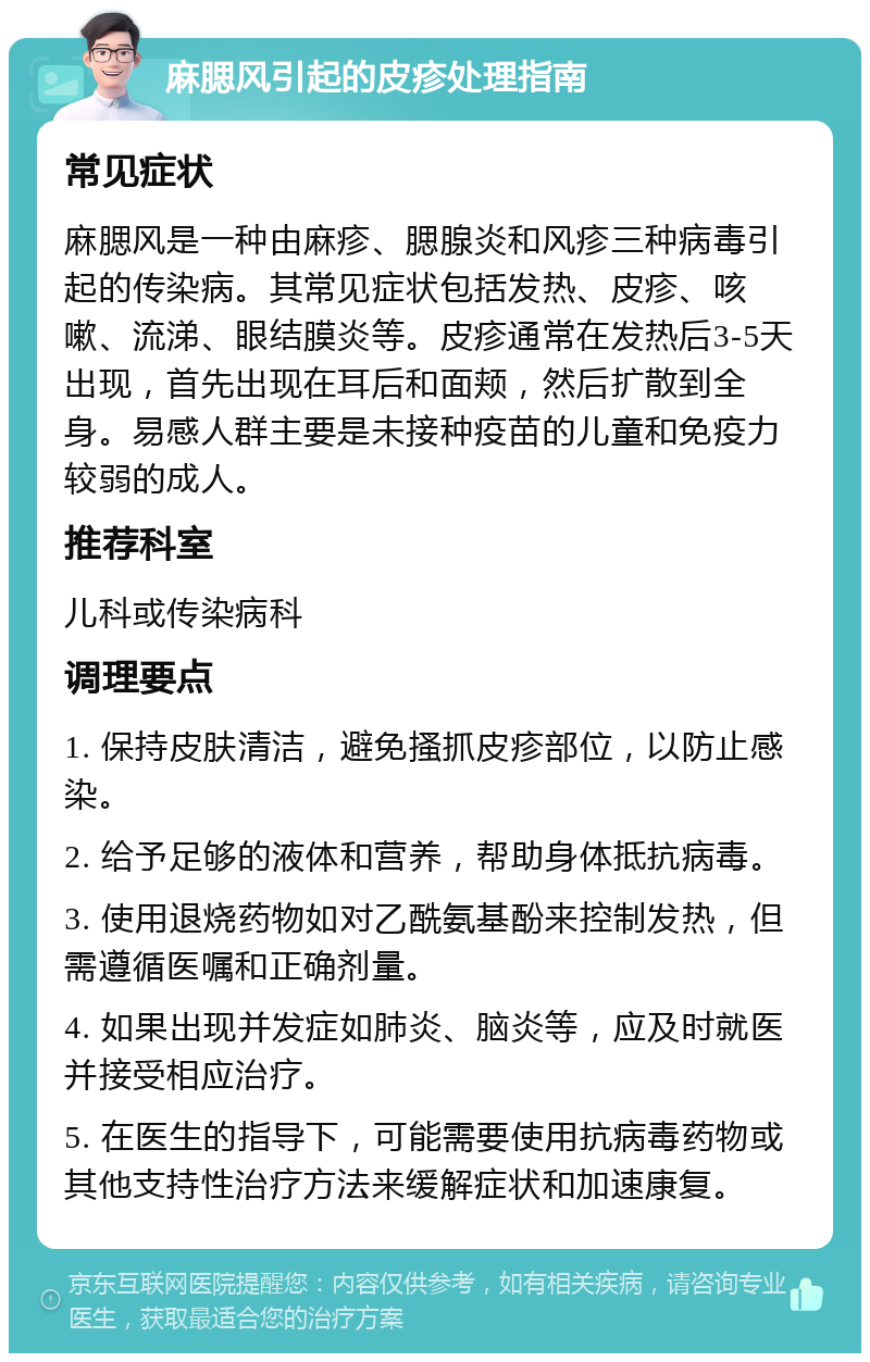 麻腮风引起的皮疹处理指南 常见症状 麻腮风是一种由麻疹、腮腺炎和风疹三种病毒引起的传染病。其常见症状包括发热、皮疹、咳嗽、流涕、眼结膜炎等。皮疹通常在发热后3-5天出现，首先出现在耳后和面颊，然后扩散到全身。易感人群主要是未接种疫苗的儿童和免疫力较弱的成人。 推荐科室 儿科或传染病科 调理要点 1. 保持皮肤清洁，避免搔抓皮疹部位，以防止感染。 2. 给予足够的液体和营养，帮助身体抵抗病毒。 3. 使用退烧药物如对乙酰氨基酚来控制发热，但需遵循医嘱和正确剂量。 4. 如果出现并发症如肺炎、脑炎等，应及时就医并接受相应治疗。 5. 在医生的指导下，可能需要使用抗病毒药物或其他支持性治疗方法来缓解症状和加速康复。