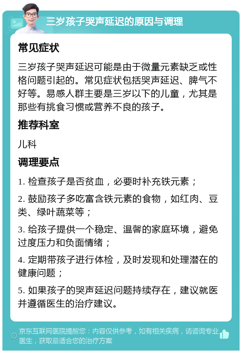 三岁孩子哭声延迟的原因与调理 常见症状 三岁孩子哭声延迟可能是由于微量元素缺乏或性格问题引起的。常见症状包括哭声延迟、脾气不好等。易感人群主要是三岁以下的儿童，尤其是那些有挑食习惯或营养不良的孩子。 推荐科室 儿科 调理要点 1. 检查孩子是否贫血，必要时补充铁元素； 2. 鼓励孩子多吃富含铁元素的食物，如红肉、豆类、绿叶蔬菜等； 3. 给孩子提供一个稳定、温馨的家庭环境，避免过度压力和负面情绪； 4. 定期带孩子进行体检，及时发现和处理潜在的健康问题； 5. 如果孩子的哭声延迟问题持续存在，建议就医并遵循医生的治疗建议。