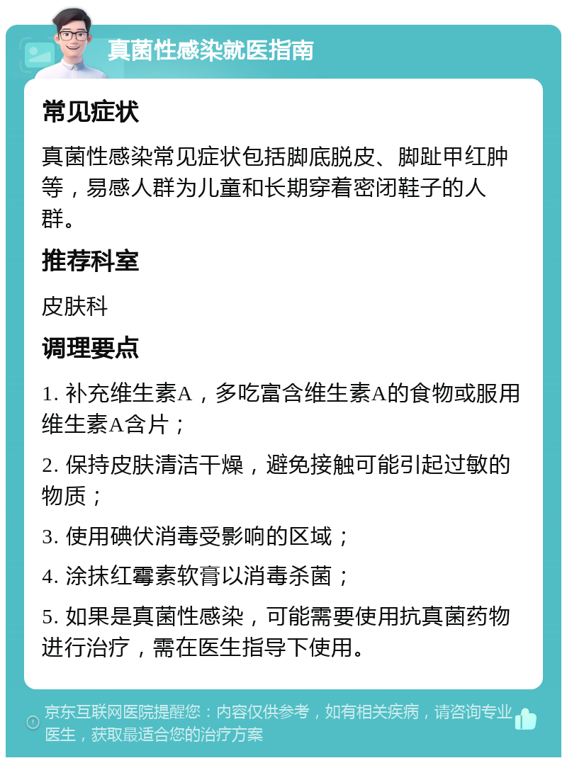 真菌性感染就医指南 常见症状 真菌性感染常见症状包括脚底脱皮、脚趾甲红肿等，易感人群为儿童和长期穿着密闭鞋子的人群。 推荐科室 皮肤科 调理要点 1. 补充维生素A，多吃富含维生素A的食物或服用维生素A含片； 2. 保持皮肤清洁干燥，避免接触可能引起过敏的物质； 3. 使用碘伏消毒受影响的区域； 4. 涂抹红霉素软膏以消毒杀菌； 5. 如果是真菌性感染，可能需要使用抗真菌药物进行治疗，需在医生指导下使用。