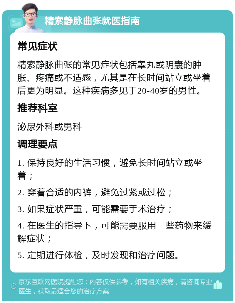 精索静脉曲张就医指南 常见症状 精索静脉曲张的常见症状包括睾丸或阴囊的肿胀、疼痛或不适感，尤其是在长时间站立或坐着后更为明显。这种疾病多见于20-40岁的男性。 推荐科室 泌尿外科或男科 调理要点 1. 保持良好的生活习惯，避免长时间站立或坐着； 2. 穿着合适的内裤，避免过紧或过松； 3. 如果症状严重，可能需要手术治疗； 4. 在医生的指导下，可能需要服用一些药物来缓解症状； 5. 定期进行体检，及时发现和治疗问题。