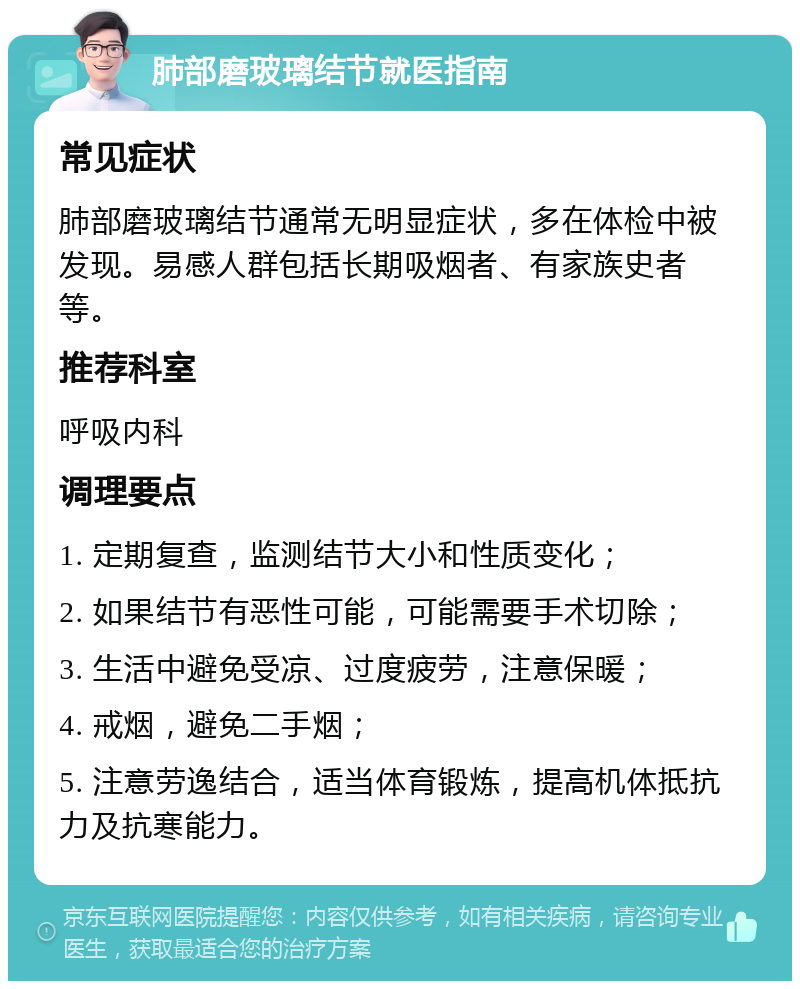 肺部磨玻璃结节就医指南 常见症状 肺部磨玻璃结节通常无明显症状，多在体检中被发现。易感人群包括长期吸烟者、有家族史者等。 推荐科室 呼吸内科 调理要点 1. 定期复查，监测结节大小和性质变化； 2. 如果结节有恶性可能，可能需要手术切除； 3. 生活中避免受凉、过度疲劳，注意保暖； 4. 戒烟，避免二手烟； 5. 注意劳逸结合，适当体育锻炼，提高机体抵抗力及抗寒能力。