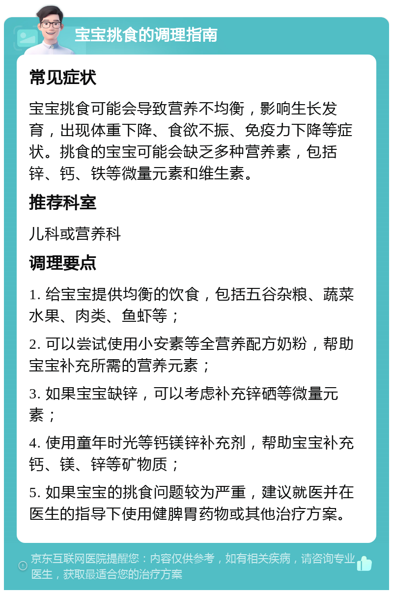 宝宝挑食的调理指南 常见症状 宝宝挑食可能会导致营养不均衡，影响生长发育，出现体重下降、食欲不振、免疫力下降等症状。挑食的宝宝可能会缺乏多种营养素，包括锌、钙、铁等微量元素和维生素。 推荐科室 儿科或营养科 调理要点 1. 给宝宝提供均衡的饮食，包括五谷杂粮、蔬菜水果、肉类、鱼虾等； 2. 可以尝试使用小安素等全营养配方奶粉，帮助宝宝补充所需的营养元素； 3. 如果宝宝缺锌，可以考虑补充锌硒等微量元素； 4. 使用童年时光等钙镁锌补充剂，帮助宝宝补充钙、镁、锌等矿物质； 5. 如果宝宝的挑食问题较为严重，建议就医并在医生的指导下使用健脾胃药物或其他治疗方案。