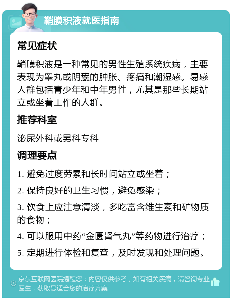 鞘膜积液就医指南 常见症状 鞘膜积液是一种常见的男性生殖系统疾病，主要表现为睾丸或阴囊的肿胀、疼痛和潮湿感。易感人群包括青少年和中年男性，尤其是那些长期站立或坐着工作的人群。 推荐科室 泌尿外科或男科专科 调理要点 1. 避免过度劳累和长时间站立或坐着； 2. 保持良好的卫生习惯，避免感染； 3. 饮食上应注意清淡，多吃富含维生素和矿物质的食物； 4. 可以服用中药“金匮肾气丸”等药物进行治疗； 5. 定期进行体检和复查，及时发现和处理问题。