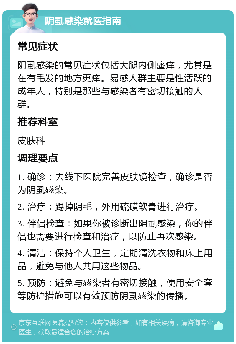 阴虱感染就医指南 常见症状 阴虱感染的常见症状包括大腿内侧瘙痒，尤其是在有毛发的地方更痒。易感人群主要是性活跃的成年人，特别是那些与感染者有密切接触的人群。 推荐科室 皮肤科 调理要点 1. 确诊：去线下医院完善皮肤镜检查，确诊是否为阴虱感染。 2. 治疗：踢掉阴毛，外用硫磺软膏进行治疗。 3. 伴侣检查：如果你被诊断出阴虱感染，你的伴侣也需要进行检查和治疗，以防止再次感染。 4. 清洁：保持个人卫生，定期清洗衣物和床上用品，避免与他人共用这些物品。 5. 预防：避免与感染者有密切接触，使用安全套等防护措施可以有效预防阴虱感染的传播。