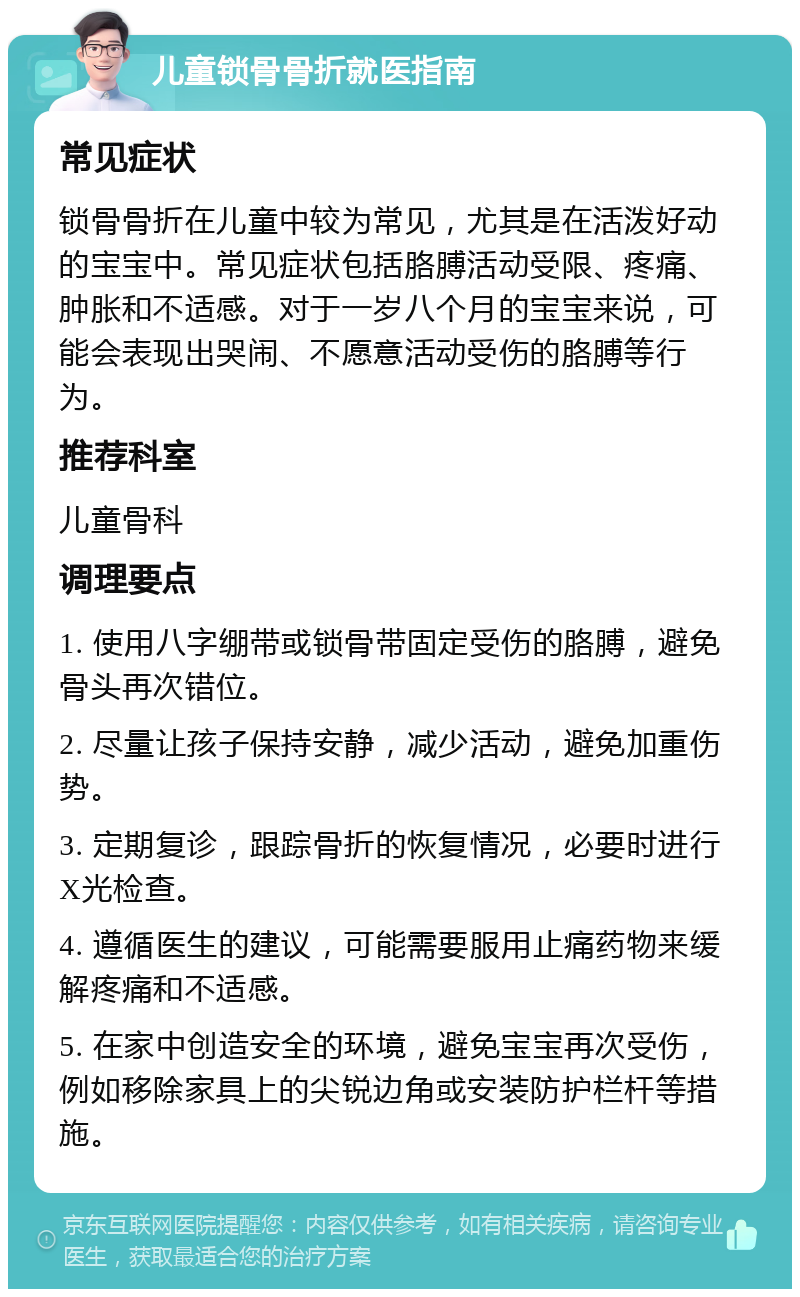 儿童锁骨骨折就医指南 常见症状 锁骨骨折在儿童中较为常见，尤其是在活泼好动的宝宝中。常见症状包括胳膊活动受限、疼痛、肿胀和不适感。对于一岁八个月的宝宝来说，可能会表现出哭闹、不愿意活动受伤的胳膊等行为。 推荐科室 儿童骨科 调理要点 1. 使用八字绷带或锁骨带固定受伤的胳膊，避免骨头再次错位。 2. 尽量让孩子保持安静，减少活动，避免加重伤势。 3. 定期复诊，跟踪骨折的恢复情况，必要时进行X光检查。 4. 遵循医生的建议，可能需要服用止痛药物来缓解疼痛和不适感。 5. 在家中创造安全的环境，避免宝宝再次受伤，例如移除家具上的尖锐边角或安装防护栏杆等措施。