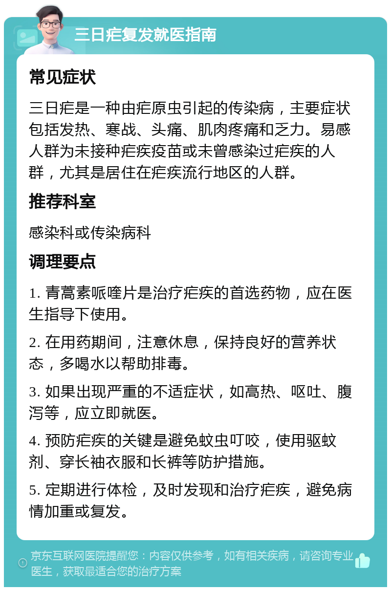 三日疟复发就医指南 常见症状 三日疟是一种由疟原虫引起的传染病，主要症状包括发热、寒战、头痛、肌肉疼痛和乏力。易感人群为未接种疟疾疫苗或未曾感染过疟疾的人群，尤其是居住在疟疾流行地区的人群。 推荐科室 感染科或传染病科 调理要点 1. 青蒿素哌喹片是治疗疟疾的首选药物，应在医生指导下使用。 2. 在用药期间，注意休息，保持良好的营养状态，多喝水以帮助排毒。 3. 如果出现严重的不适症状，如高热、呕吐、腹泻等，应立即就医。 4. 预防疟疾的关键是避免蚊虫叮咬，使用驱蚊剂、穿长袖衣服和长裤等防护措施。 5. 定期进行体检，及时发现和治疗疟疾，避免病情加重或复发。