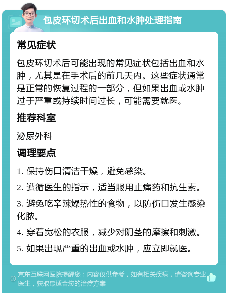 包皮环切术后出血和水肿处理指南 常见症状 包皮环切术后可能出现的常见症状包括出血和水肿，尤其是在手术后的前几天内。这些症状通常是正常的恢复过程的一部分，但如果出血或水肿过于严重或持续时间过长，可能需要就医。 推荐科室 泌尿外科 调理要点 1. 保持伤口清洁干燥，避免感染。 2. 遵循医生的指示，适当服用止痛药和抗生素。 3. 避免吃辛辣燥热性的食物，以防伤口发生感染化脓。 4. 穿着宽松的衣服，减少对阴茎的摩擦和刺激。 5. 如果出现严重的出血或水肿，应立即就医。