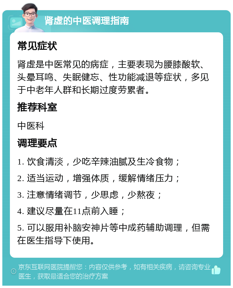 肾虚的中医调理指南 常见症状 肾虚是中医常见的病症，主要表现为腰膝酸软、头晕耳鸣、失眠健忘、性功能减退等症状，多见于中老年人群和长期过度劳累者。 推荐科室 中医科 调理要点 1. 饮食清淡，少吃辛辣油腻及生冷食物； 2. 适当运动，增强体质，缓解情绪压力； 3. 注意情绪调节，少思虑，少熬夜； 4. 建议尽量在11点前入睡； 5. 可以服用补脑安神片等中成药辅助调理，但需在医生指导下使用。