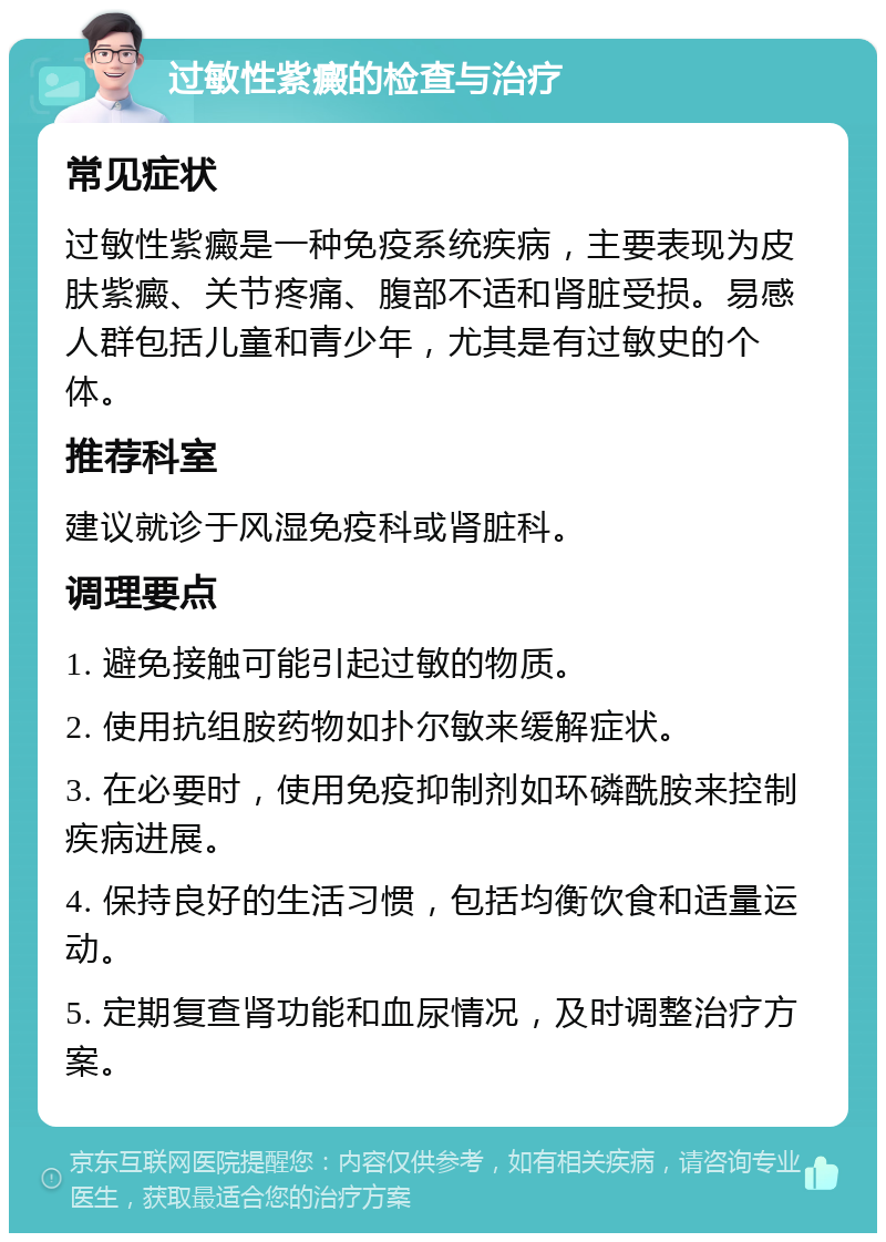 过敏性紫癜的检查与治疗 常见症状 过敏性紫癜是一种免疫系统疾病，主要表现为皮肤紫癜、关节疼痛、腹部不适和肾脏受损。易感人群包括儿童和青少年，尤其是有过敏史的个体。 推荐科室 建议就诊于风湿免疫科或肾脏科。 调理要点 1. 避免接触可能引起过敏的物质。 2. 使用抗组胺药物如扑尔敏来缓解症状。 3. 在必要时，使用免疫抑制剂如环磷酰胺来控制疾病进展。 4. 保持良好的生活习惯，包括均衡饮食和适量运动。 5. 定期复查肾功能和血尿情况，及时调整治疗方案。