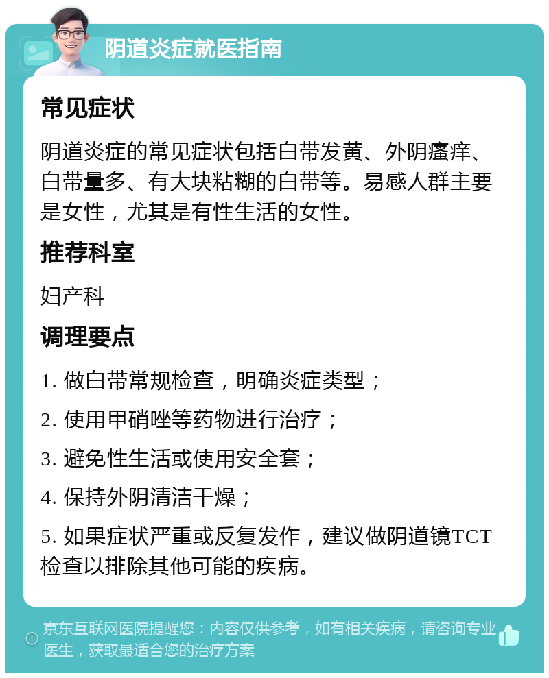 阴道炎症就医指南 常见症状 阴道炎症的常见症状包括白带发黄、外阴瘙痒、白带量多、有大块粘糊的白带等。易感人群主要是女性，尤其是有性生活的女性。 推荐科室 妇产科 调理要点 1. 做白带常规检查，明确炎症类型； 2. 使用甲硝唑等药物进行治疗； 3. 避免性生活或使用安全套； 4. 保持外阴清洁干燥； 5. 如果症状严重或反复发作，建议做阴道镜TCT检查以排除其他可能的疾病。