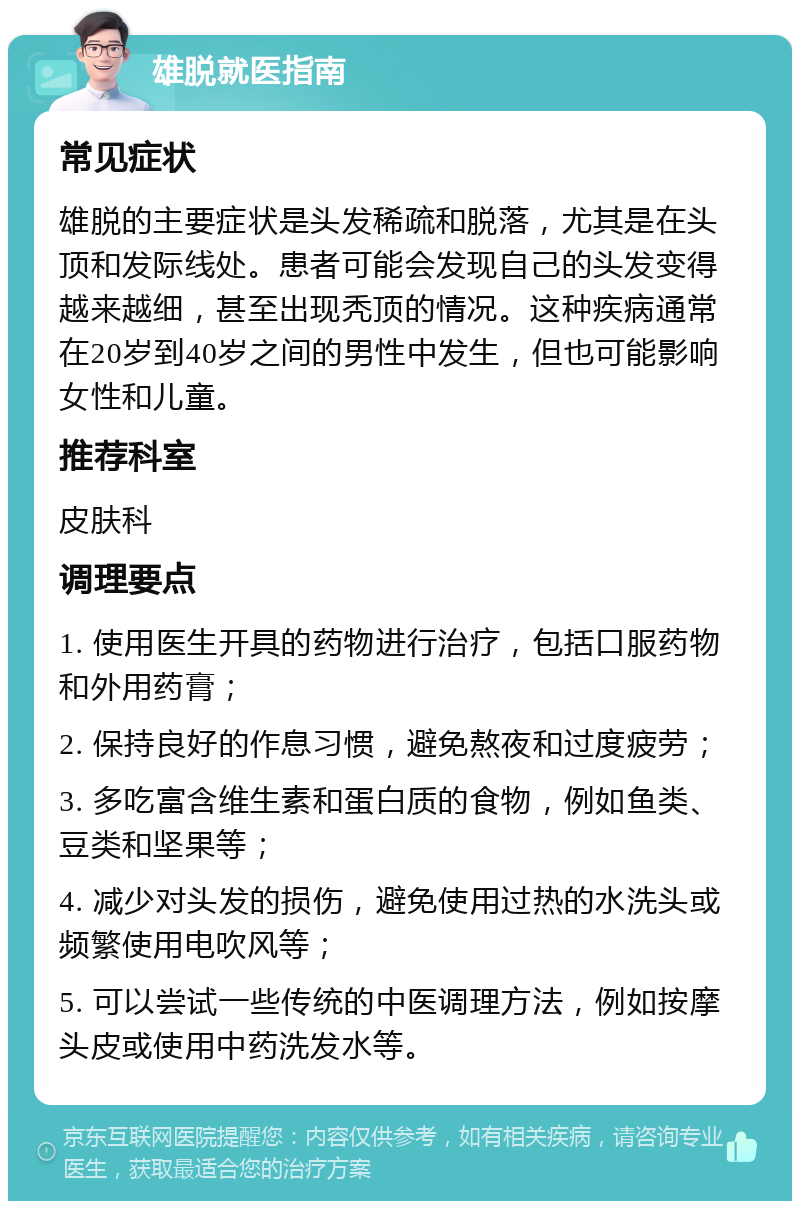 雄脱就医指南 常见症状 雄脱的主要症状是头发稀疏和脱落，尤其是在头顶和发际线处。患者可能会发现自己的头发变得越来越细，甚至出现秃顶的情况。这种疾病通常在20岁到40岁之间的男性中发生，但也可能影响女性和儿童。 推荐科室 皮肤科 调理要点 1. 使用医生开具的药物进行治疗，包括口服药物和外用药膏； 2. 保持良好的作息习惯，避免熬夜和过度疲劳； 3. 多吃富含维生素和蛋白质的食物，例如鱼类、豆类和坚果等； 4. 减少对头发的损伤，避免使用过热的水洗头或频繁使用电吹风等； 5. 可以尝试一些传统的中医调理方法，例如按摩头皮或使用中药洗发水等。