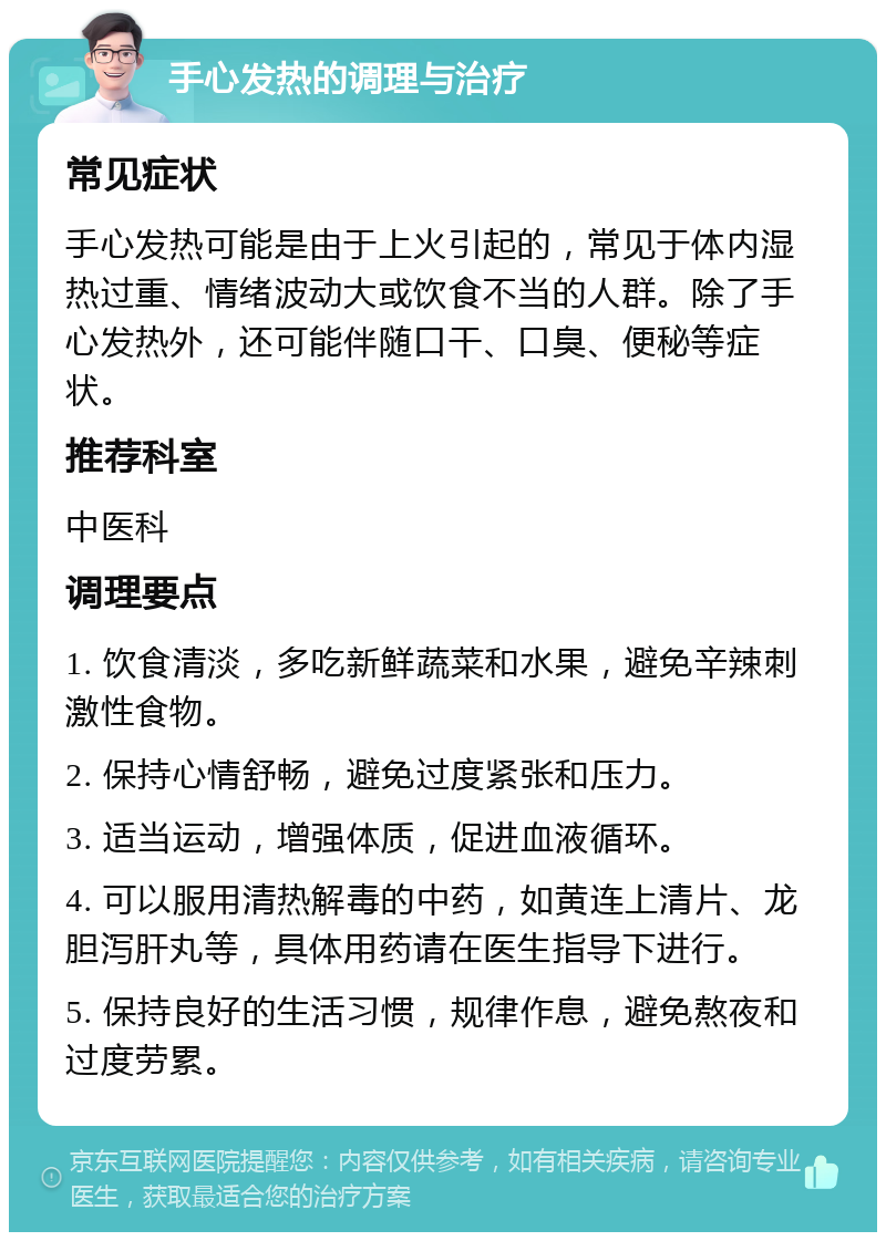 手心发热的调理与治疗 常见症状 手心发热可能是由于上火引起的，常见于体内湿热过重、情绪波动大或饮食不当的人群。除了手心发热外，还可能伴随口干、口臭、便秘等症状。 推荐科室 中医科 调理要点 1. 饮食清淡，多吃新鲜蔬菜和水果，避免辛辣刺激性食物。 2. 保持心情舒畅，避免过度紧张和压力。 3. 适当运动，增强体质，促进血液循环。 4. 可以服用清热解毒的中药，如黄连上清片、龙胆泻肝丸等，具体用药请在医生指导下进行。 5. 保持良好的生活习惯，规律作息，避免熬夜和过度劳累。