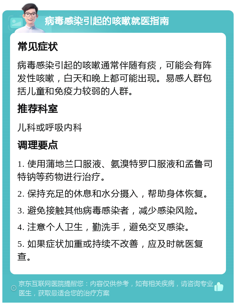 病毒感染引起的咳嗽就医指南 常见症状 病毒感染引起的咳嗽通常伴随有痰，可能会有阵发性咳嗽，白天和晚上都可能出现。易感人群包括儿童和免疫力较弱的人群。 推荐科室 儿科或呼吸内科 调理要点 1. 使用蒲地兰口服液、氨溴特罗口服液和孟鲁司特钠等药物进行治疗。 2. 保持充足的休息和水分摄入，帮助身体恢复。 3. 避免接触其他病毒感染者，减少感染风险。 4. 注意个人卫生，勤洗手，避免交叉感染。 5. 如果症状加重或持续不改善，应及时就医复查。