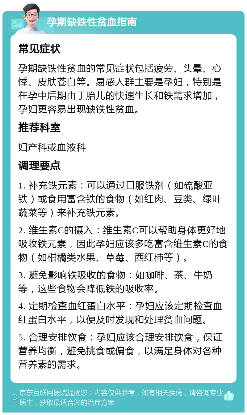 孕期缺铁性贫血指南 常见症状 孕期缺铁性贫血的常见症状包括疲劳、头晕、心悸、皮肤苍白等。易感人群主要是孕妇，特别是在孕中后期由于胎儿的快速生长和铁需求增加，孕妇更容易出现缺铁性贫血。 推荐科室 妇产科或血液科 调理要点 1. 补充铁元素：可以通过口服铁剂（如硫酸亚铁）或食用富含铁的食物（如红肉、豆类、绿叶蔬菜等）来补充铁元素。 2. 维生素C的摄入：维生素C可以帮助身体更好地吸收铁元素，因此孕妇应该多吃富含维生素C的食物（如柑橘类水果、草莓、西红柿等）。 3. 避免影响铁吸收的食物：如咖啡、茶、牛奶等，这些食物会降低铁的吸收率。 4. 定期检查血红蛋白水平：孕妇应该定期检查血红蛋白水平，以便及时发现和处理贫血问题。 5. 合理安排饮食：孕妇应该合理安排饮食，保证营养均衡，避免挑食或偏食，以满足身体对各种营养素的需求。