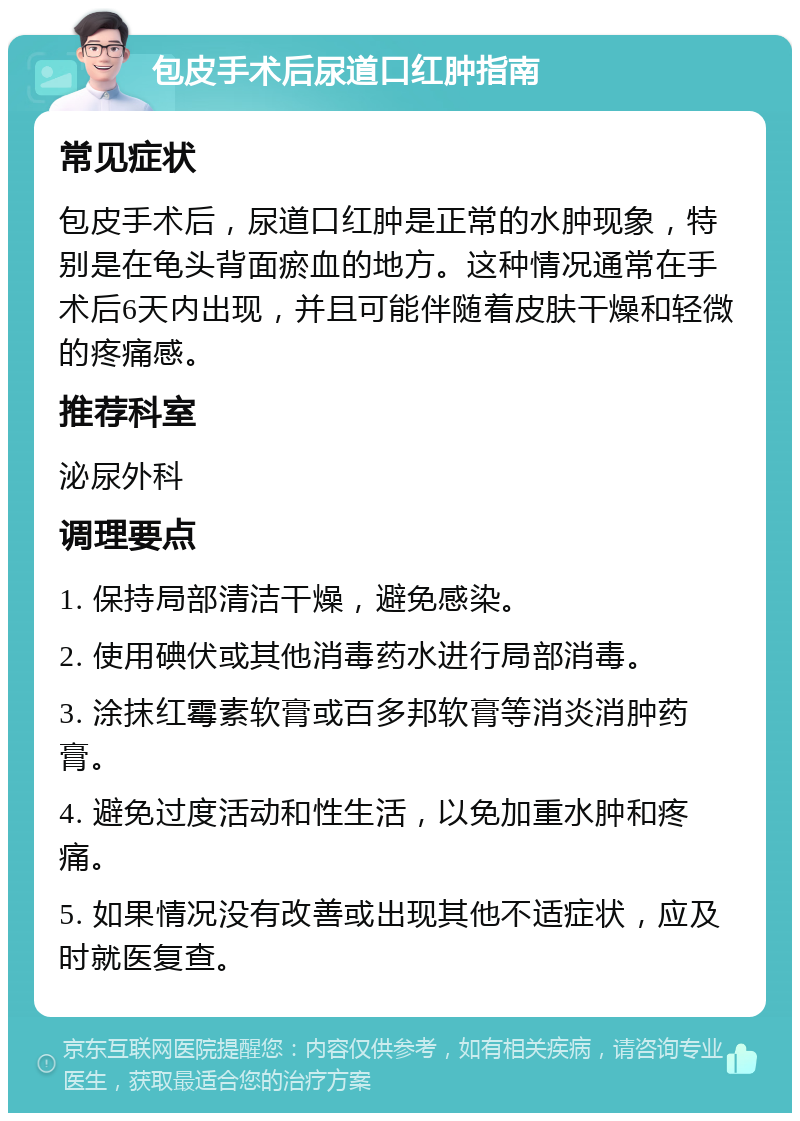 包皮手术后尿道口红肿指南 常见症状 包皮手术后，尿道口红肿是正常的水肿现象，特别是在龟头背面瘀血的地方。这种情况通常在手术后6天内出现，并且可能伴随着皮肤干燥和轻微的疼痛感。 推荐科室 泌尿外科 调理要点 1. 保持局部清洁干燥，避免感染。 2. 使用碘伏或其他消毒药水进行局部消毒。 3. 涂抹红霉素软膏或百多邦软膏等消炎消肿药膏。 4. 避免过度活动和性生活，以免加重水肿和疼痛。 5. 如果情况没有改善或出现其他不适症状，应及时就医复查。