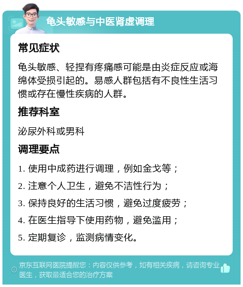 龟头敏感与中医肾虚调理 常见症状 龟头敏感、轻捏有疼痛感可能是由炎症反应或海绵体受损引起的。易感人群包括有不良性生活习惯或存在慢性疾病的人群。 推荐科室 泌尿外科或男科 调理要点 1. 使用中成药进行调理，例如金戈等； 2. 注意个人卫生，避免不洁性行为； 3. 保持良好的生活习惯，避免过度疲劳； 4. 在医生指导下使用药物，避免滥用； 5. 定期复诊，监测病情变化。