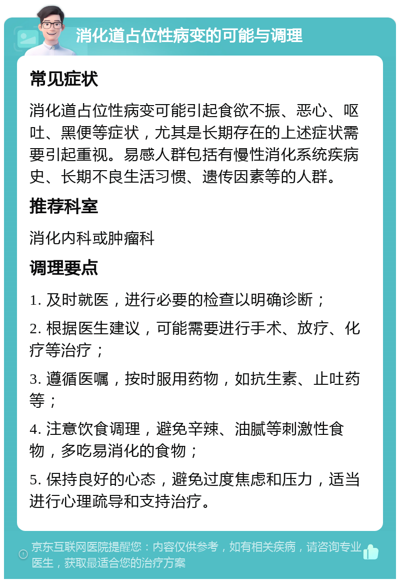 消化道占位性病变的可能与调理 常见症状 消化道占位性病变可能引起食欲不振、恶心、呕吐、黑便等症状，尤其是长期存在的上述症状需要引起重视。易感人群包括有慢性消化系统疾病史、长期不良生活习惯、遗传因素等的人群。 推荐科室 消化内科或肿瘤科 调理要点 1. 及时就医，进行必要的检查以明确诊断； 2. 根据医生建议，可能需要进行手术、放疗、化疗等治疗； 3. 遵循医嘱，按时服用药物，如抗生素、止吐药等； 4. 注意饮食调理，避免辛辣、油腻等刺激性食物，多吃易消化的食物； 5. 保持良好的心态，避免过度焦虑和压力，适当进行心理疏导和支持治疗。