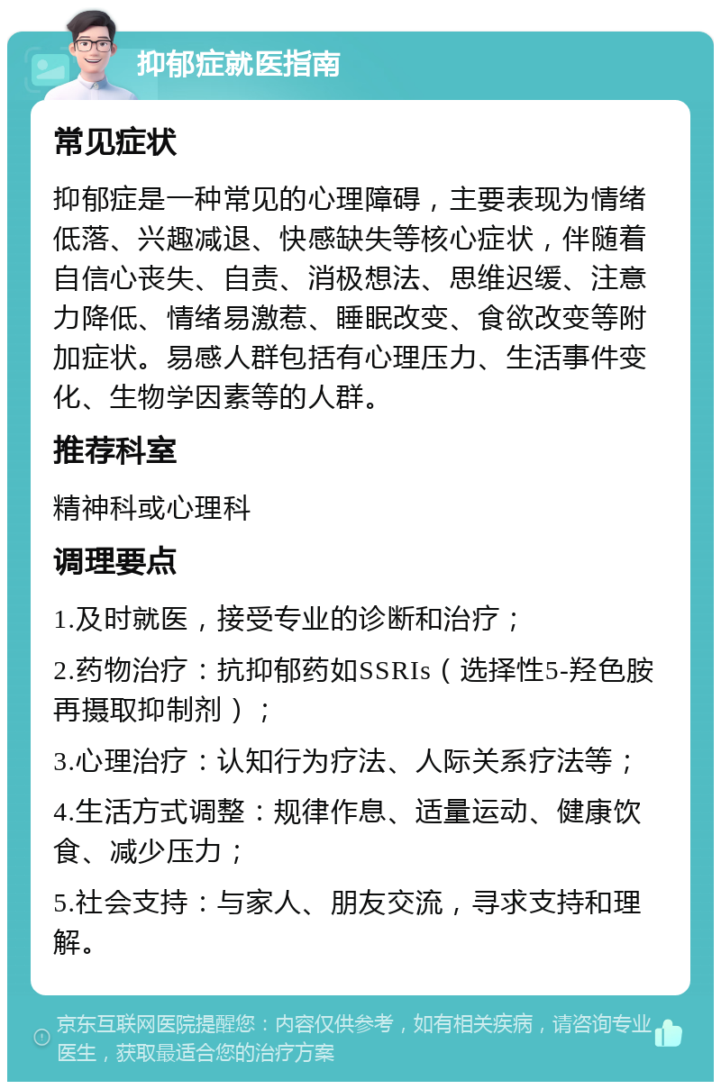 抑郁症就医指南 常见症状 抑郁症是一种常见的心理障碍，主要表现为情绪低落、兴趣减退、快感缺失等核心症状，伴随着自信心丧失、自责、消极想法、思维迟缓、注意力降低、情绪易激惹、睡眠改变、食欲改变等附加症状。易感人群包括有心理压力、生活事件变化、生物学因素等的人群。 推荐科室 精神科或心理科 调理要点 1.及时就医，接受专业的诊断和治疗； 2.药物治疗：抗抑郁药如SSRIs（选择性5-羟色胺再摄取抑制剂）； 3.心理治疗：认知行为疗法、人际关系疗法等； 4.生活方式调整：规律作息、适量运动、健康饮食、减少压力； 5.社会支持：与家人、朋友交流，寻求支持和理解。