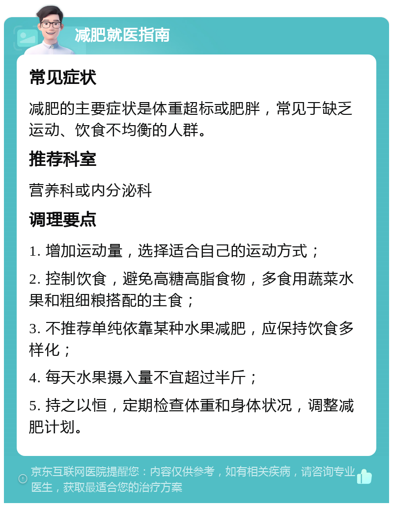 减肥就医指南 常见症状 减肥的主要症状是体重超标或肥胖，常见于缺乏运动、饮食不均衡的人群。 推荐科室 营养科或内分泌科 调理要点 1. 增加运动量，选择适合自己的运动方式； 2. 控制饮食，避免高糖高脂食物，多食用蔬菜水果和粗细粮搭配的主食； 3. 不推荐单纯依靠某种水果减肥，应保持饮食多样化； 4. 每天水果摄入量不宜超过半斤； 5. 持之以恒，定期检查体重和身体状况，调整减肥计划。