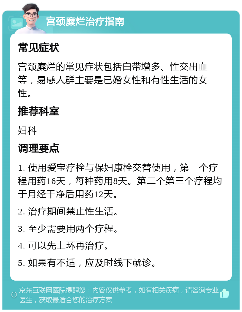 宫颈糜烂治疗指南 常见症状 宫颈糜烂的常见症状包括白带增多、性交出血等，易感人群主要是已婚女性和有性生活的女性。 推荐科室 妇科 调理要点 1. 使用爱宝疗栓与保妇康栓交替使用，第一个疗程用药16天，每种药用8天。第二个第三个疗程均于月经干净后用药12天。 2. 治疗期间禁止性生活。 3. 至少需要用两个疗程。 4. 可以先上环再治疗。 5. 如果有不适，应及时线下就诊。