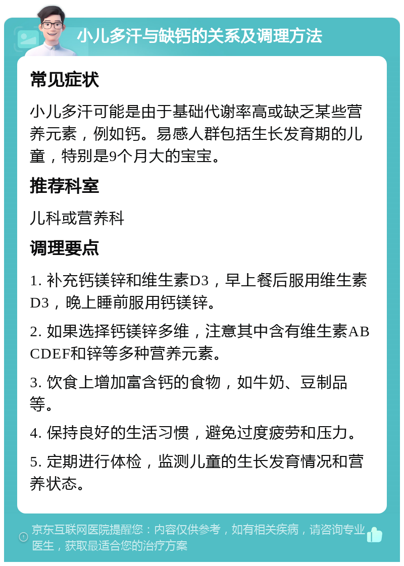 小儿多汗与缺钙的关系及调理方法 常见症状 小儿多汗可能是由于基础代谢率高或缺乏某些营养元素，例如钙。易感人群包括生长发育期的儿童，特别是9个月大的宝宝。 推荐科室 儿科或营养科 调理要点 1. 补充钙镁锌和维生素D3，早上餐后服用维生素D3，晚上睡前服用钙镁锌。 2. 如果选择钙镁锌多维，注意其中含有维生素ABCDEF和锌等多种营养元素。 3. 饮食上增加富含钙的食物，如牛奶、豆制品等。 4. 保持良好的生活习惯，避免过度疲劳和压力。 5. 定期进行体检，监测儿童的生长发育情况和营养状态。