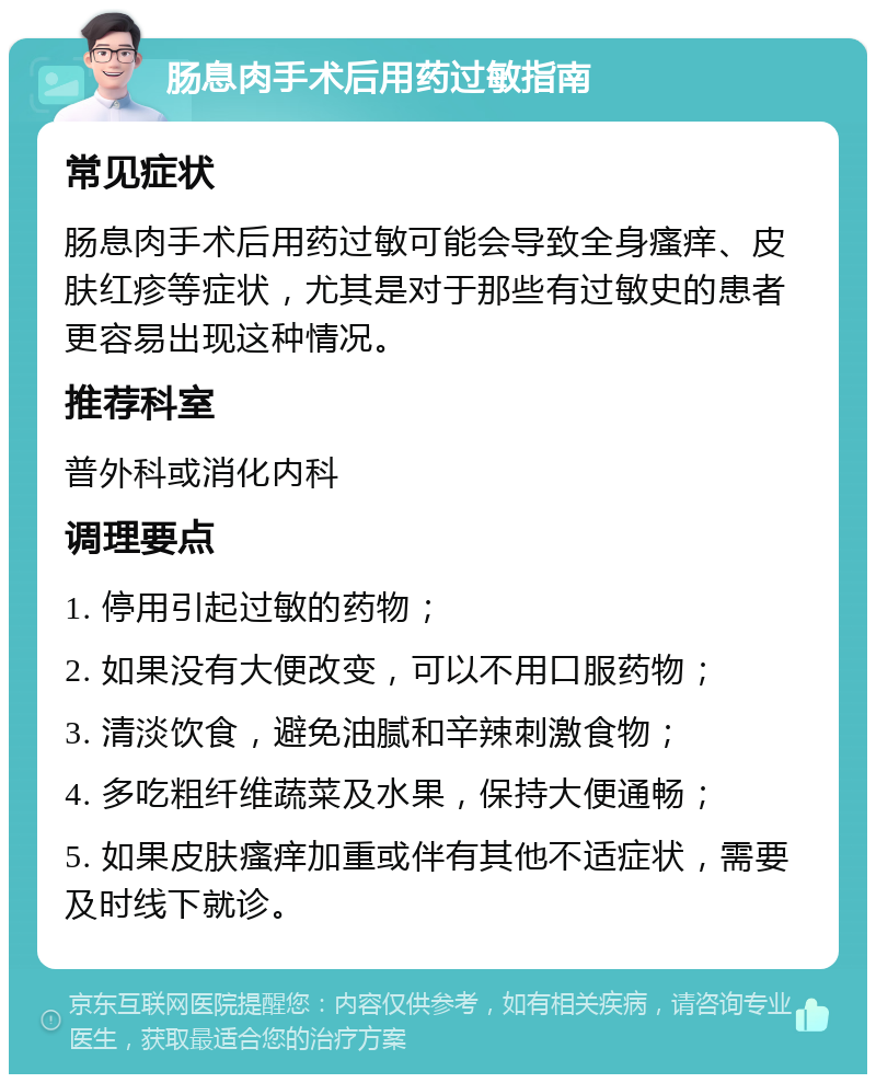 肠息肉手术后用药过敏指南 常见症状 肠息肉手术后用药过敏可能会导致全身瘙痒、皮肤红疹等症状，尤其是对于那些有过敏史的患者更容易出现这种情况。 推荐科室 普外科或消化内科 调理要点 1. 停用引起过敏的药物； 2. 如果没有大便改变，可以不用口服药物； 3. 清淡饮食，避免油腻和辛辣刺激食物； 4. 多吃粗纤维蔬菜及水果，保持大便通畅； 5. 如果皮肤瘙痒加重或伴有其他不适症状，需要及时线下就诊。