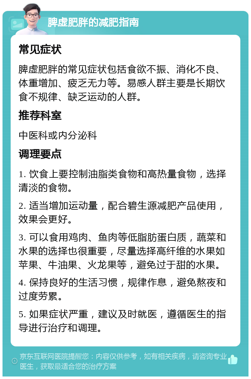 脾虚肥胖的减肥指南 常见症状 脾虚肥胖的常见症状包括食欲不振、消化不良、体重增加、疲乏无力等。易感人群主要是长期饮食不规律、缺乏运动的人群。 推荐科室 中医科或内分泌科 调理要点 1. 饮食上要控制油脂类食物和高热量食物，选择清淡的食物。 2. 适当增加运动量，配合碧生源减肥产品使用，效果会更好。 3. 可以食用鸡肉、鱼肉等低脂肪蛋白质，蔬菜和水果的选择也很重要，尽量选择高纤维的水果如苹果、牛油果、火龙果等，避免过于甜的水果。 4. 保持良好的生活习惯，规律作息，避免熬夜和过度劳累。 5. 如果症状严重，建议及时就医，遵循医生的指导进行治疗和调理。