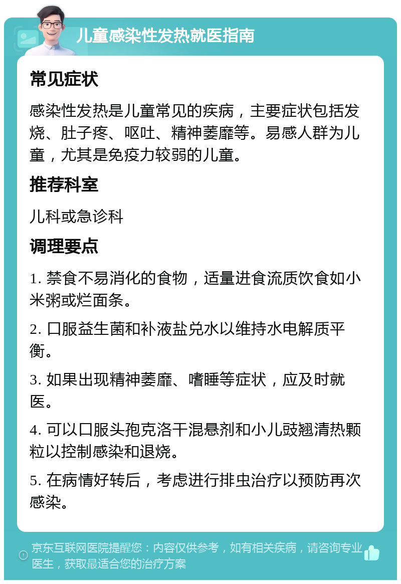 儿童感染性发热就医指南 常见症状 感染性发热是儿童常见的疾病，主要症状包括发烧、肚子疼、呕吐、精神萎靡等。易感人群为儿童，尤其是免疫力较弱的儿童。 推荐科室 儿科或急诊科 调理要点 1. 禁食不易消化的食物，适量进食流质饮食如小米粥或烂面条。 2. 口服益生菌和补液盐兑水以维持水电解质平衡。 3. 如果出现精神萎靡、嗜睡等症状，应及时就医。 4. 可以口服头孢克洛干混悬剂和小儿豉翘清热颗粒以控制感染和退烧。 5. 在病情好转后，考虑进行排虫治疗以预防再次感染。