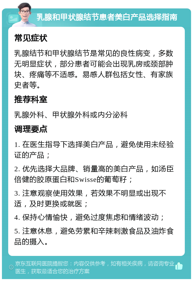 乳腺和甲状腺结节患者美白产品选择指南 常见症状 乳腺结节和甲状腺结节是常见的良性病变，多数无明显症状，部分患者可能会出现乳房或颈部肿块、疼痛等不适感。易感人群包括女性、有家族史者等。 推荐科室 乳腺外科、甲状腺外科或内分泌科 调理要点 1. 在医生指导下选择美白产品，避免使用未经验证的产品； 2. 优先选择大品牌、销量高的美白产品，如汤臣倍健的胶原蛋白和Swisse的葡萄籽； 3. 注意观察使用效果，若效果不明显或出现不适，及时更换或就医； 4. 保持心情愉快，避免过度焦虑和情绪波动； 5. 注意休息，避免劳累和辛辣刺激食品及油炸食品的摄入。