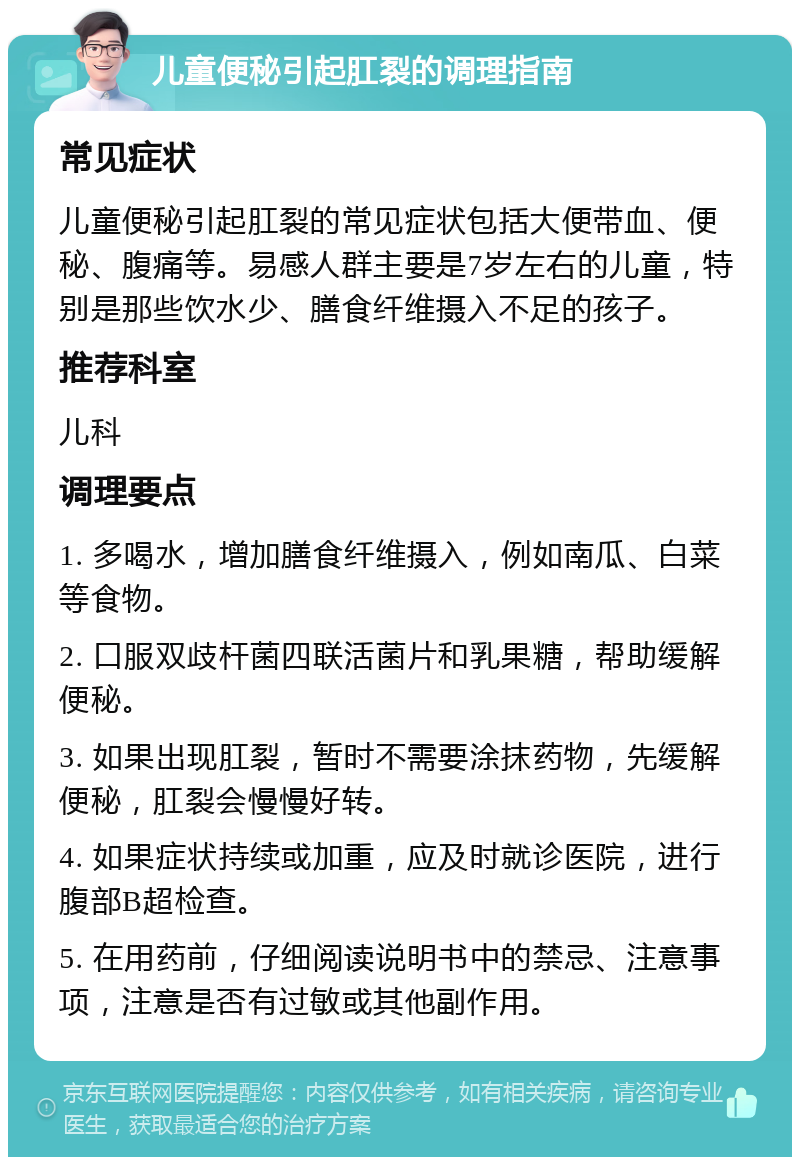 儿童便秘引起肛裂的调理指南 常见症状 儿童便秘引起肛裂的常见症状包括大便带血、便秘、腹痛等。易感人群主要是7岁左右的儿童，特别是那些饮水少、膳食纤维摄入不足的孩子。 推荐科室 儿科 调理要点 1. 多喝水，增加膳食纤维摄入，例如南瓜、白菜等食物。 2. 口服双歧杆菌四联活菌片和乳果糖，帮助缓解便秘。 3. 如果出现肛裂，暂时不需要涂抹药物，先缓解便秘，肛裂会慢慢好转。 4. 如果症状持续或加重，应及时就诊医院，进行腹部B超检查。 5. 在用药前，仔细阅读说明书中的禁忌、注意事项，注意是否有过敏或其他副作用。