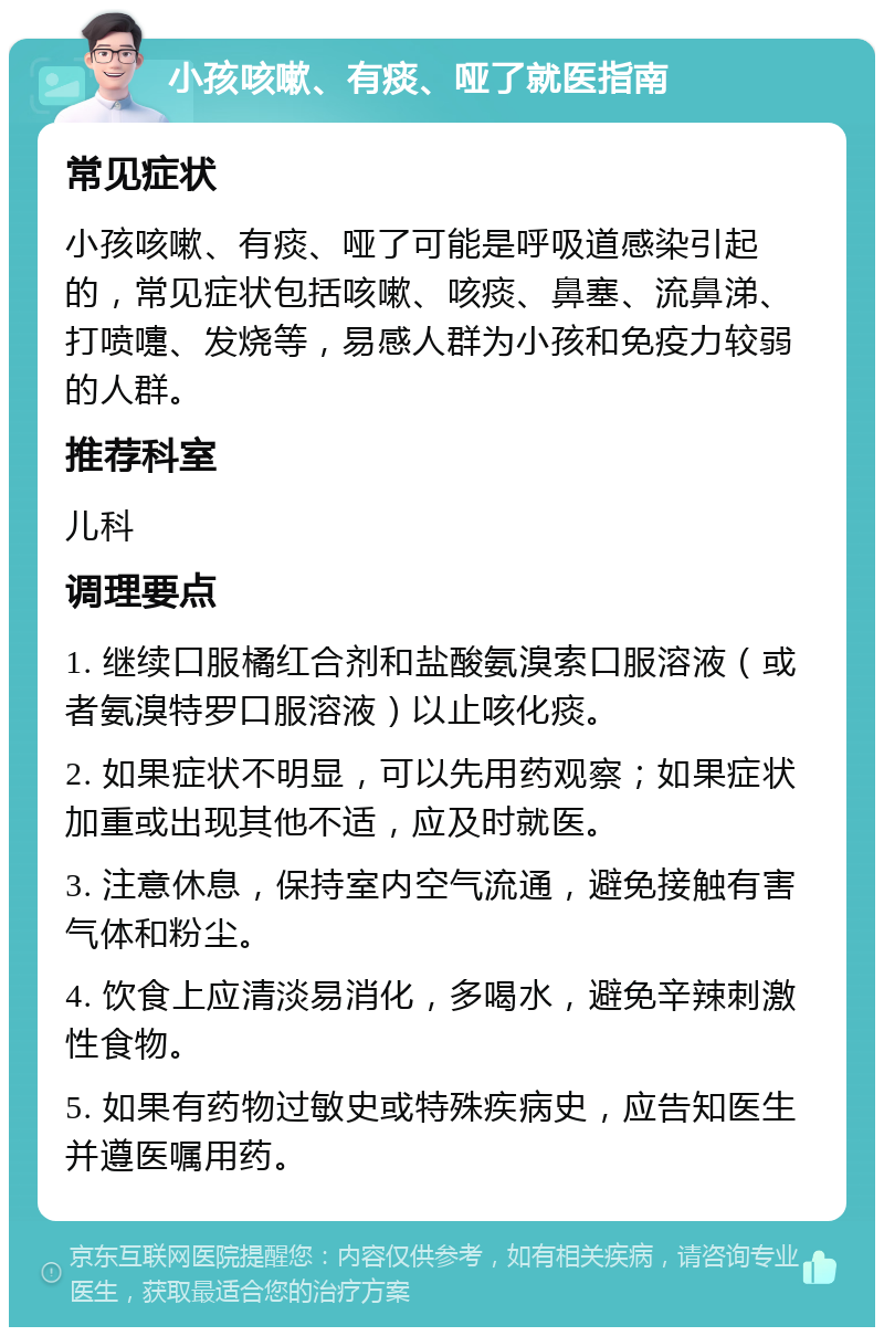 小孩咳嗽、有痰、哑了就医指南 常见症状 小孩咳嗽、有痰、哑了可能是呼吸道感染引起的，常见症状包括咳嗽、咳痰、鼻塞、流鼻涕、打喷嚏、发烧等，易感人群为小孩和免疫力较弱的人群。 推荐科室 儿科 调理要点 1. 继续口服橘红合剂和盐酸氨溴索口服溶液（或者氨溴特罗口服溶液）以止咳化痰。 2. 如果症状不明显，可以先用药观察；如果症状加重或出现其他不适，应及时就医。 3. 注意休息，保持室内空气流通，避免接触有害气体和粉尘。 4. 饮食上应清淡易消化，多喝水，避免辛辣刺激性食物。 5. 如果有药物过敏史或特殊疾病史，应告知医生并遵医嘱用药。