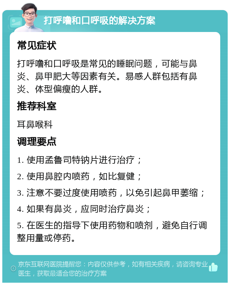 打呼噜和口呼吸的解决方案 常见症状 打呼噜和口呼吸是常见的睡眠问题，可能与鼻炎、鼻甲肥大等因素有关。易感人群包括有鼻炎、体型偏瘦的人群。 推荐科室 耳鼻喉科 调理要点 1. 使用孟鲁司特钠片进行治疗； 2. 使用鼻腔内喷药，如比复健； 3. 注意不要过度使用喷药，以免引起鼻甲萎缩； 4. 如果有鼻炎，应同时治疗鼻炎； 5. 在医生的指导下使用药物和喷剂，避免自行调整用量或停药。