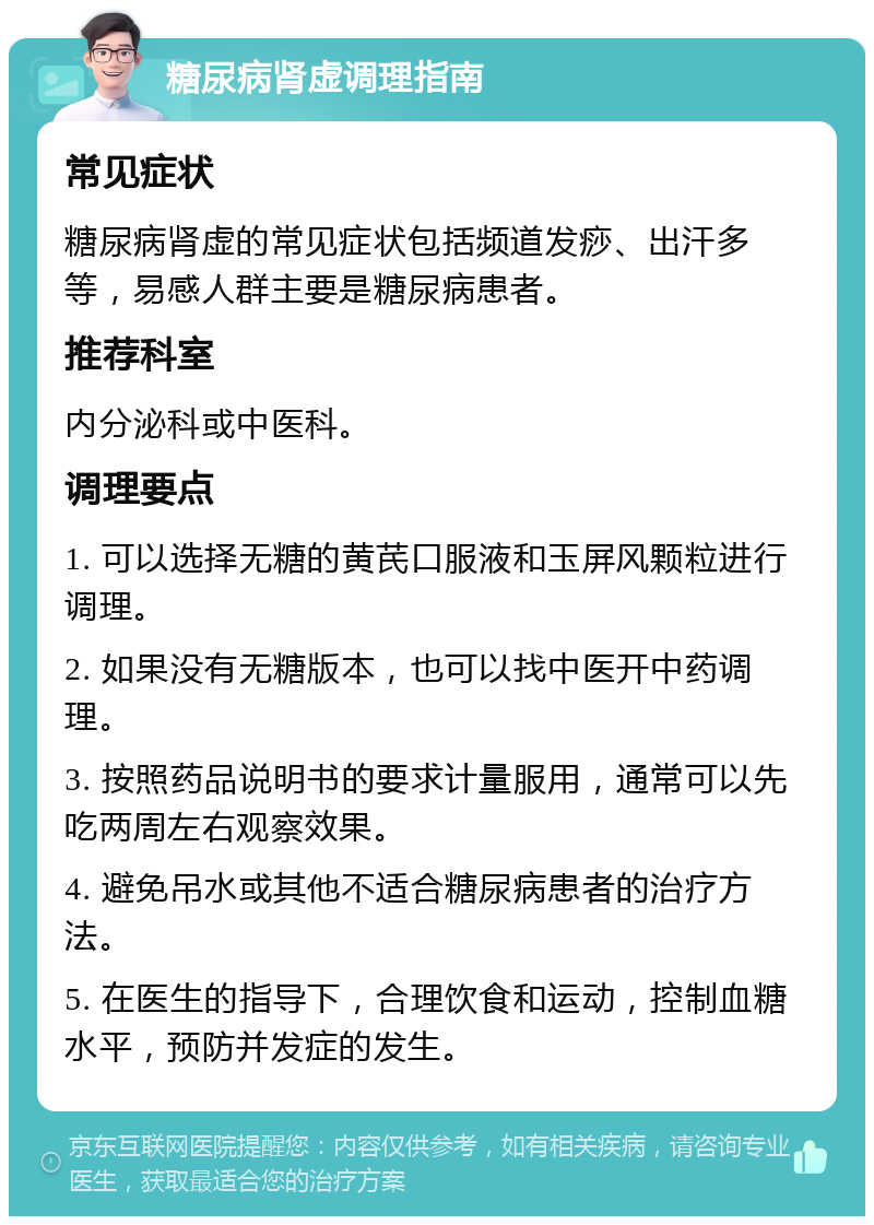 糖尿病肾虚调理指南 常见症状 糖尿病肾虚的常见症状包括频道发痧、出汗多等，易感人群主要是糖尿病患者。 推荐科室 内分泌科或中医科。 调理要点 1. 可以选择无糖的黄芪口服液和玉屏风颗粒进行调理。 2. 如果没有无糖版本，也可以找中医开中药调理。 3. 按照药品说明书的要求计量服用，通常可以先吃两周左右观察效果。 4. 避免吊水或其他不适合糖尿病患者的治疗方法。 5. 在医生的指导下，合理饮食和运动，控制血糖水平，预防并发症的发生。