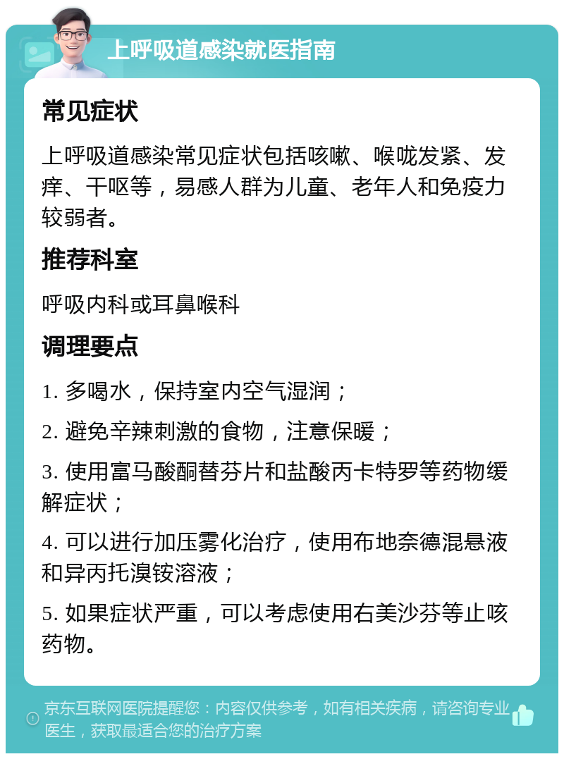 上呼吸道感染就医指南 常见症状 上呼吸道感染常见症状包括咳嗽、喉咙发紧、发痒、干呕等，易感人群为儿童、老年人和免疫力较弱者。 推荐科室 呼吸内科或耳鼻喉科 调理要点 1. 多喝水，保持室内空气湿润； 2. 避免辛辣刺激的食物，注意保暖； 3. 使用富马酸酮替芬片和盐酸丙卡特罗等药物缓解症状； 4. 可以进行加压雾化治疗，使用布地奈德混悬液和异丙托溴铵溶液； 5. 如果症状严重，可以考虑使用右美沙芬等止咳药物。