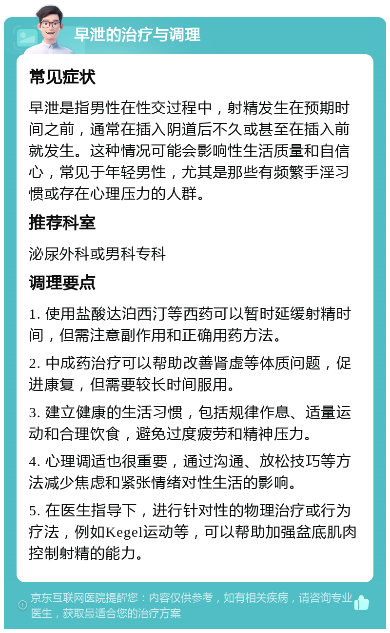 早泄的治疗与调理 常见症状 早泄是指男性在性交过程中，射精发生在预期时间之前，通常在插入阴道后不久或甚至在插入前就发生。这种情况可能会影响性生活质量和自信心，常见于年轻男性，尤其是那些有频繁手淫习惯或存在心理压力的人群。 推荐科室 泌尿外科或男科专科 调理要点 1. 使用盐酸达泊西汀等西药可以暂时延缓射精时间，但需注意副作用和正确用药方法。 2. 中成药治疗可以帮助改善肾虚等体质问题，促进康复，但需要较长时间服用。 3. 建立健康的生活习惯，包括规律作息、适量运动和合理饮食，避免过度疲劳和精神压力。 4. 心理调适也很重要，通过沟通、放松技巧等方法减少焦虑和紧张情绪对性生活的影响。 5. 在医生指导下，进行针对性的物理治疗或行为疗法，例如Kegel运动等，可以帮助加强盆底肌肉控制射精的能力。